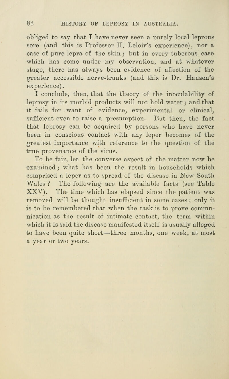 obliged to say that I liave never seen a purely local leprous sore (and this is Professor H. Leloir^s experience), nor a case of pure lepra of the skin; but in every tuberous case which has come under my observation^ and at whatever stage, there has always been evidence of affection of the greater accessible nerve-trunks (and this is Dr. Hansen^s experience). I conclude, then, that the theory of the inoculability of leprosy in its morbid products will not hold water; and that it fails for want of evidence, experimental or clinical, sufficient even to raise a presumption. But then, the fact that leprosy can be acquired by persons who have never been in conscious contact with any leper becomes of the greatest importance with reference to the question of the true provenance of the virus. To be fair, let the converse aspect of the matter now be examined; what has been the result in households which, comprised a leper as to spread of the disease in New South Wales ? The following are the available facts (see Table XXV). The time which has elapsed since the patient was removed will be thought insufficient in some cases ; only it is to be remembered that when the task is to prove commu- nication as the result of intimate contact, tke term within which it is said the disease manifested itself is usually alleged to have been quite short—three months, one week, at most a year or two years.