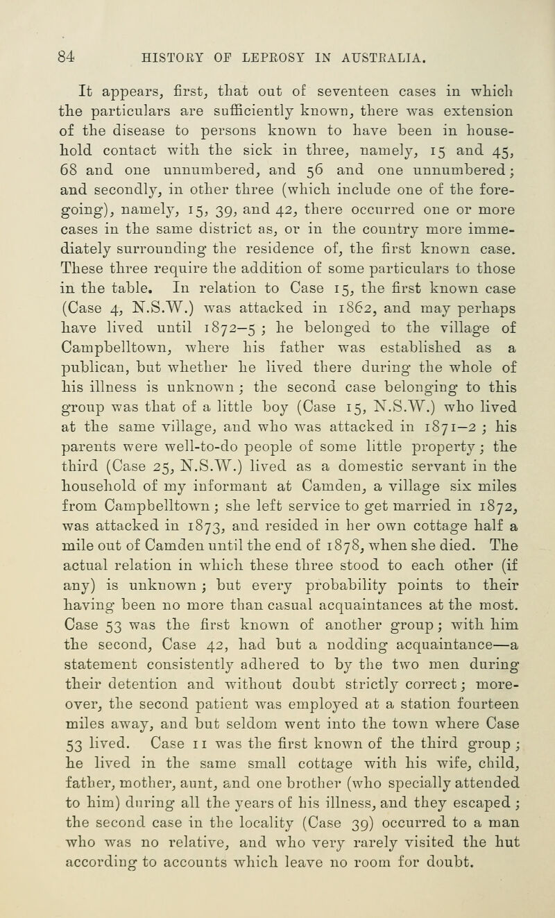 It appears, first_, that out of seventeen cases in wliicb tlie particulars are sufficiently known^ there was extension of the disease to persons known to have been in house- hold contact with the sick in three,, namely, 15 and 45, 68 and one unnumbered^ and 56 and one unnumbered; and secondly^ in other three (which include one of the fore- going)^ namely, 15, 39, and 42, there occurred one or more cases in the same district as, or in the country more imme- diately surrounding the residence of, the first known case. These three require the addition of some particulars to those in the table. In relation to Case 15, the first known case (Case 4, N.S.W.) w^as attacked in 1862, and may perhaps have lived until 1872—5 ; he belonged to the village of Campbelltown^ where his father was established as a publican, but whether he lived there during the whole of his illness is unknown ; the second case belonging to this group was that of a little boy (Case 15, N.S.W.) who lived at the same village, and who was attacked in 1871—2 ; his parents were well-to-do people of some little property; the third (Case 25^ N.S.W.) lived as a domestic servant in the household of my informant at Camden, a village six miles from Campbelltown; she left service to get married in 1872^ was attacked in 1873, and resided in her own cottage half a mile out of Camden until the end of 1878^ when she died. The actual relation in which these three stood to each other (if any) is unknown; but every probability points to their having been no more than casual acquaintances at the most. Case 53 was the first known of another group; with him the second^ Case 42, had but a nodding acquaintance—a statement consistently adhered to by the two men during their detention and without doubt strictly correct; more- over^ the second patient was employed at a station fourteen miles away, and but seldom went into the town where Case 53 lived. Case 11 was the first known of the third group ; he lived in the same small cottage with his wife, child, father, mother, aunt, and one brother (who specially attended to him) during all the years of his illness, and they escaped ; the second- case in the locality (Case 39) occurred to a man who was no relative, and who very rarely visited the hut accordino^ to accounts which leave no room for doubt.