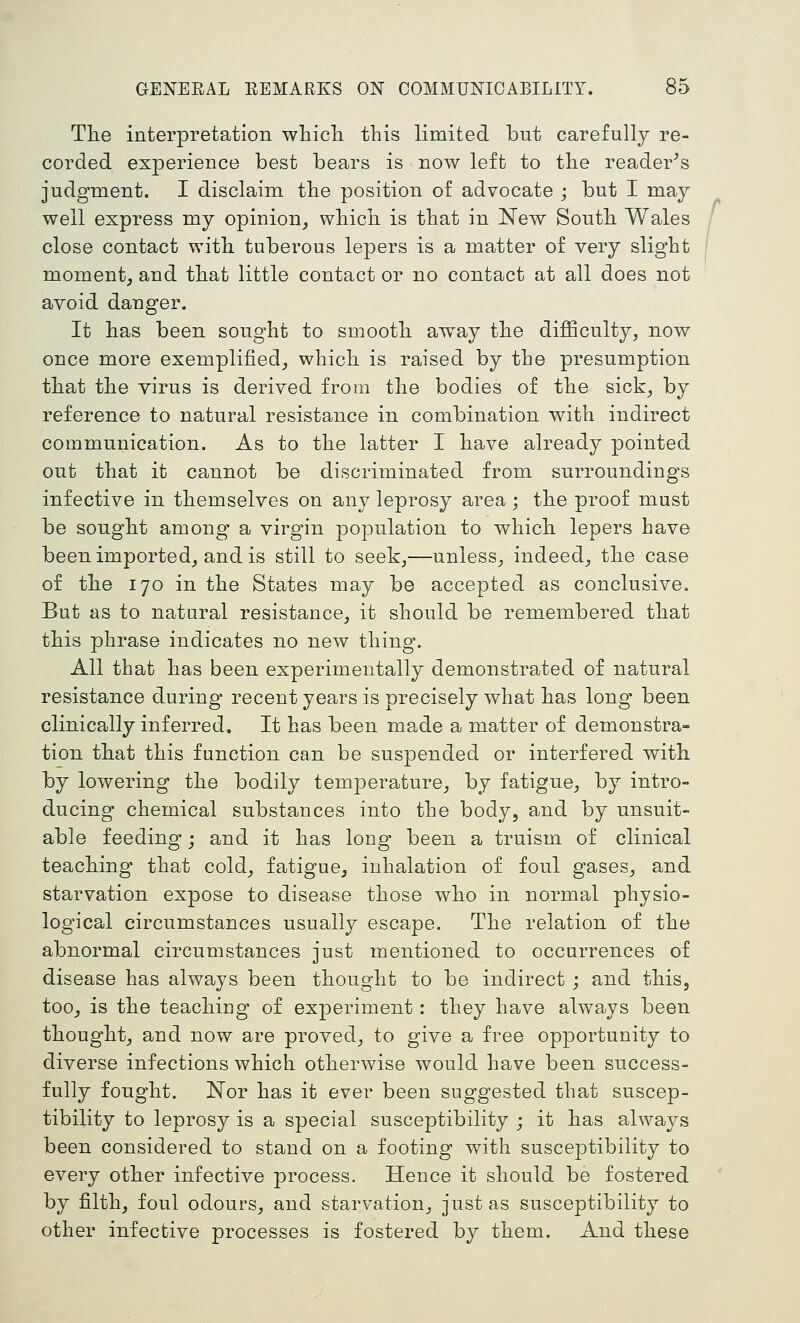 The interpretation wliicli this limited but carefully re- corded experience best bears is now left to the reader^s judgment. I disclaim the position of advocate ; but I may well express my opinion^ which is that in New South Wales close contact with tuberous lepers is a matter of very slight moment, and that little contact or no contact at all does not avoid danger. It has been sought to smooth away the difficulty, now once more exemplified, which is raised by the presumption that the virus is derived from the bodies of the sick, by reference to natural resistance in combination with indirect communication. As to the latter I have already pointed out that it cannot be discriminated from surroundings infective in themselves on any leprosy area ; the proof must be sought among a virgin population to which lepers have been imported, and is still to seek,—unless, indeed, the case of the 170 in the States may be accepted as conclusive. But as to natural resistance, it should be remembered that this phrase indicates no new thing. All that has been experimentally demonstrated of natural resistance during recent years is precisely what has long- been clinically inferred. It has been made a matter of demonstra- tion that this function can be suspended or interfered with by lowering the bodily temperature, by fatigue, by intro- ducing chemical substances into the body, and by unsuit- able feeding; and it has long been a truism of clinical teaching that cold, fatigue, inhalation of foul gases, and starvation expose to disease those who in normal physio- logical circumstances usually escape. The relation of the abnormal circumstances just mentioned to occurrences of disease has always been thought to be indirect ; and this, too, is the teaching of experiment : they have always been thought, and now are proved, to give a free opportunity to diverse infections which otherwise would have been success- fully fought. 'Not has it ever been suggested that suscep- tibility to leprosy is a special susceptibility ; it has always been considered to stand on a footing with susceptibility to every other infective process. Hence it should be fostered by filth, foul odours, and starvation, just as susceptibility to other infective processes is fostered by them. And these