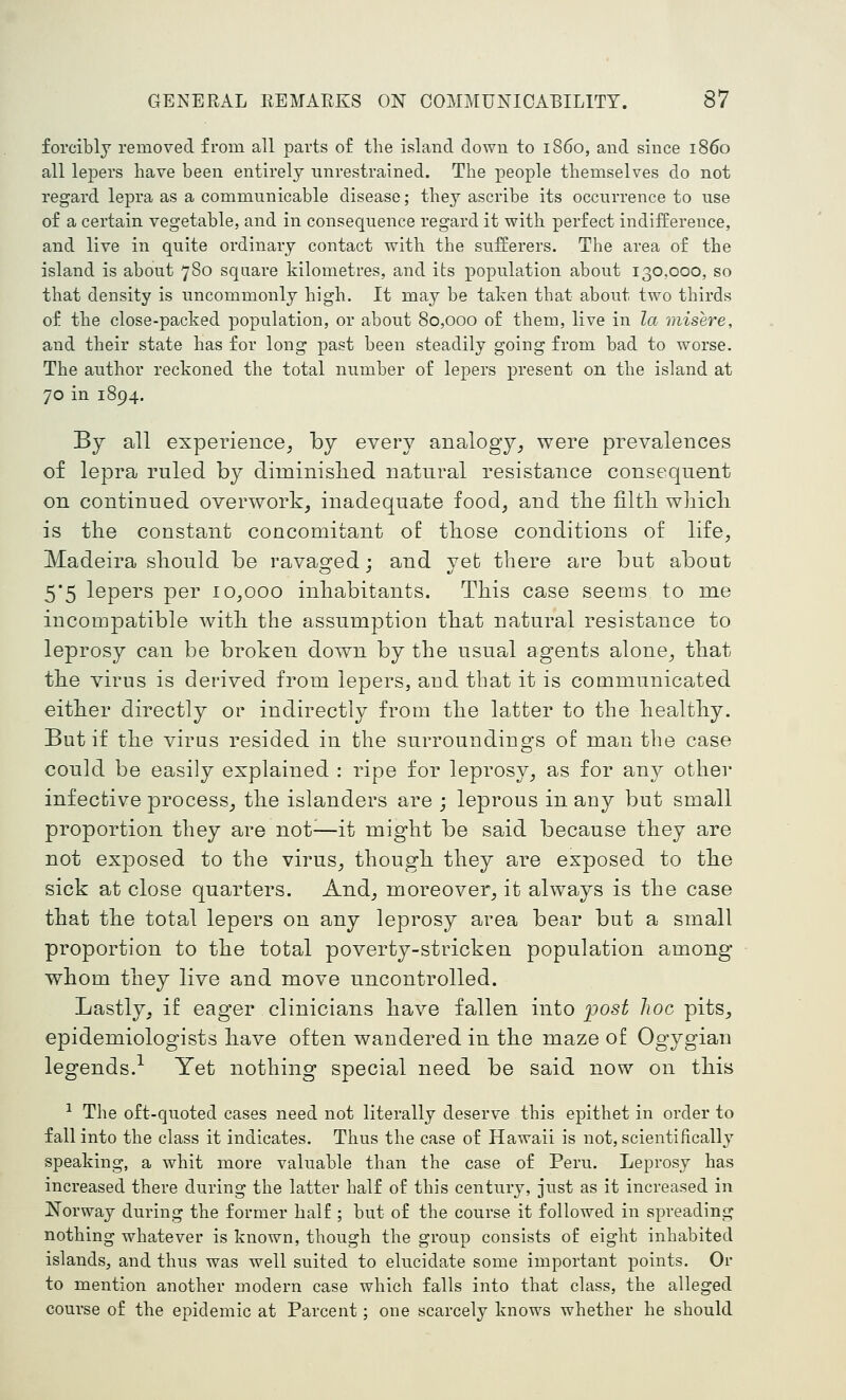 forcibly removed from all parts of the island down to iS6o, and since i860 all lejjers have been entirely unrestrained. The people themselves do not regard lepra as a communicable disease; they ascribe its occurrence to use of a certain vegetable, and in consequence regard it with perfect indifference, and live in quite ordinary contact with the sufferers. The area of the island is about 780 square kilometres, and its population about 130,000, so that density is uncommonly high. It may be taken that about two thirds of the close-packed population, or about 80,000 of them, live in la misere, and their state has for long past been steadily going from bad to worse. The author reckoned the total number of lepers present on the island at 70 in 1894. By all experience^ by every analogy_, were prevalences of lepra ruled by diminislied natural resistance consequent on continued overwork, inadequate food, and tlie filtli wliicli is the constant concomitant of those conditions of life, Madeira should be ravaged; and yefc there are but about 5*5 lepers per 10,000 inhabitants. This case seems to me incompatible with the assumption that natural resistance to leprosy can be broken down by the usual agents alone, that the virus is derived from lepers, and that it is communicated either directly or indirectly from the latter to the healthy. But if the virus resided in the surroundings of man the case could be easily explained : ripe for leprosy, as for any other infective process, the islanders are ; leprous in any but small proportion they are not^—it might be said because they are not exposed to the virus, though they are exposed to the sick at close quarters. And, moreover, it always is the case that the total lepers on any leprosy area bear but a small proportion to the total poverty-stricken population among whom they live and move uncontrolled. Lastly, if eager clinicians have fallen into post hoc pits, epidemiologists have often wandered in the maze of Ogygian legends.- Yet nothing special need be said now on this ■^ The oft-quoted cases need not literally deserve this epithet in order to fall into the class it indicates. Thus the case of Hawaii is not, scientifically speaking, a whit more valuable than the case of Peru. Leprosy has increased there during the latter half of this century, just as it increased in Norway during the former half ; but of the course it followed in spreading nothing whatever is known, though the group consists of eight inhabited islands, and thus was well suited to elucidate some important points. Or to mention another modern case which falls into that class, the alleged course of the epidemic at Parcent ; one scarcely knows whether he should