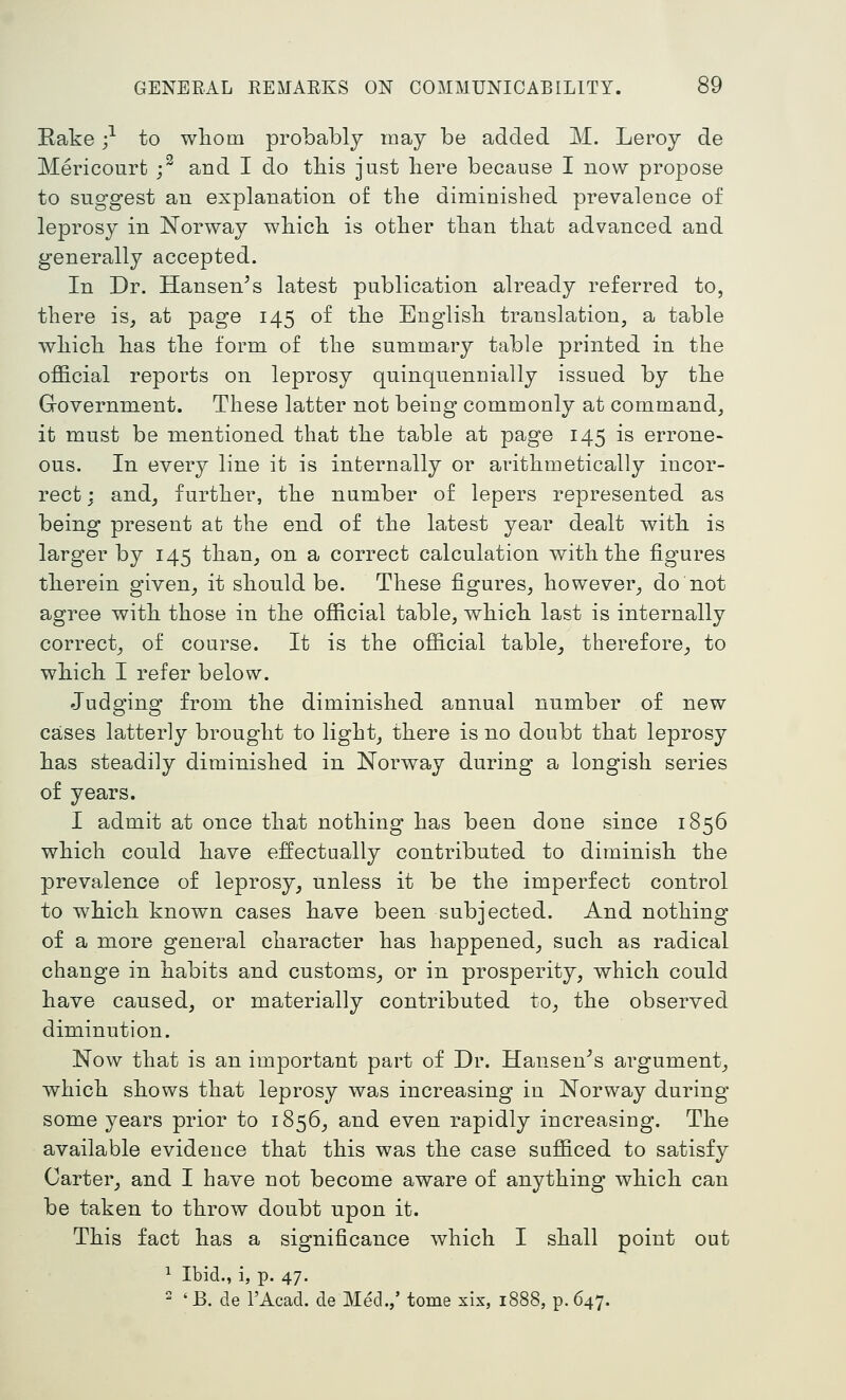 Eake ;•'■ to wliom probably may be added M. Leroy de Mericourfc j^ and I do this just liere because I now propose to suggest an explanation of tbe diminished prevalence of leprosy in Norway which is other than that advanced and generally accepted. In Dr. Hansen^s latest publication already referred to, there is, at page 145 of the English translation, a table which has the form of the summary table printed in the ofl&cial reports on leprosy quinquennially issued by the Government. These latter not being commonly at command, it must be mentioned that the table at page 145 is errone- ous. In every line it is internally or arithmetically incor- rect ; and, further, the number of lepers represented as being present at the end of the latest year dealt with is larger by 145 than, on a correct calculation with the figures therein given, it should be. These figures, however, do not agree with those in the ofiicial table, which last is internally correct, of course. It is the official table^ therefore, to which I refer below. Judging from the diminished annual number of new cases latterly brought to light, there is no doubt that leprosy has steadily diminished in JSTorway during a longish series of years. I admit at once that nothing has been done since 1856 which could have effectually contributed to diminish the prevalence of leprosy, unless it be the imperfect control to which known cases have been subjected. And nothing of a more general character has happened, such as radical change in habits and customs, or in prosperity, which could have caused, or materially contributed to, the observed diminution. Now that is an important part of Dr. Hansen^s argument, which shows that leprosy was increasing in Norway during some years prior to 1856, and even rapidly increasing. The available evidence that this was the case sufficed to satisfy Carter, and I have not become aware of anything which can be taken to throw doubt upon it. This fact has a significance which I shall point out ^ Ibid., i, p. 47.  'B. de I'Acad. de Med.,' tome xix, 1888, p. 647.