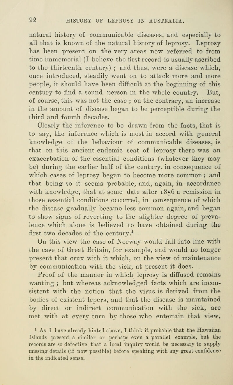 natural history of commumcable diseases^ and especially to all tliat is known of the natural history of leprosy. Leprosy lias been present on the very areas now referred to from time immemorial (I believe the first record is usually ascribed to tlie tliirteenth century) ; and thus_, were a disease whicli^ once introduced, steadily went on to attack more and more people^ it should have been difficult at tke beginning of tkis century to find a sound person in the whole country. But^ of course^ this was not the case ; on the contrary^ an increase in the amount of disease began to be perceptible during the third and fourth decades. Clearly the inference to be drawn from the facts^ that is to say, the inference which is most in accord with general knowledge of the behaviour of communicable diseases^ is that on this ancient endemic seat of leprosy there was an exacerbation of the essential conditions (whatever they may be) during the earlier half of the century, in consequence of which cases of leprosy began to become more common; and that being so it seems probable, and, again^ in accordance with knowledge, that at some date after 1856 a remission in those essential conditions occurred, in consequence of which the disease gradually became less common again, and began to show signs of reverting' to the slighter degree of preva- lence which alone is believed to have obtained during the first two decades of the century.-^ On this view the case of Norway would fall into line with the case of Great Britain, for example, and would no longer present that crux with it which, on the view of maintenance by communication with the sick, at present it does. Proof of the manner in which leprosy is diffused remains wanting ; but whereas acknowledged facts which are incon- sistent with the notion that the virus is derived from the bodies of existent lepers, and that the disease is maintained by direct or indirect communication with the sick, are met with at every turn by those who entertain that view, ^ As I have already hinted above, I think it probable that the Hawaiian Islands present a similar or perhaps even a parallel example, but the records are so defective that a local inquiry would be necessary to supply missing details (if now possible) before speaking with any great confidenco in the indicated sense.