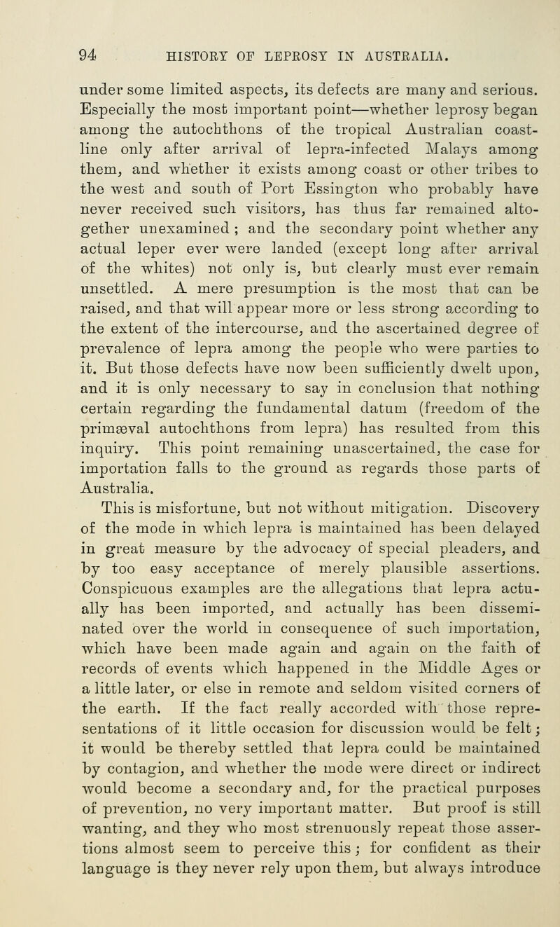 Tinder some limited aspects, its defects are many and serious. Especially the most important point—whether leprosy began among the autochthons of the tropical Australian coast- line only after arrival of lepra-infected Malays among them, and whether it exists among coast or other tribes to the west and south of Port Essington who probably have never received such visitors, has thus far remained alto- gether unexamiued ; and the secondary point whether any actual leper ever were landed (except long after arrival of the whites) not only is, but clearly must ever remain unsettled. A mere presumption is the most that can be raised, and that will appear more or less strong according to the extent of the intercourse, and the ascertained degree of prevalence of lepra among the people who were parties to it. But those defects have now been sufficiently dwelt upou, and it is only necessary to say in conclusion that nothing certain regarding the fundamental datum (freedom of the primeeval autochthons from lepra) has resulted from this inquiry. This point remaining unascertained, the case for importation falls to the ground as regards those parts of Australia. This is misfortune, but not without mitigation. Discovery of the mode in which lepra is maintained has been delayed in great measure by the advocacy of special pleaders, and by too easy acceptance of merely plausible assertions. Conspicuous examples are the allegations that lepra actu- ally has been imported, and actually has been dissemi- nated over the world in consequence of such importation, which have been made again and again on the faith of records of events which happened in the Middle Ages or a little later, or else in remote and seldom visited corners of the earth. If the fact really accorded with those repre- sentations of it little occasion for discussion would be felt; it would be thereby settled that lepra could be maintained by contagion, and whether the mode were direct or indirect would become a secondary and, for the practical purposes of prevention, no very important matter. But proof is still wanting, and they who most strenuously repeat those asser- tions almost seem to perceive this; for confident as their language is they never rely upon them, but always introduce