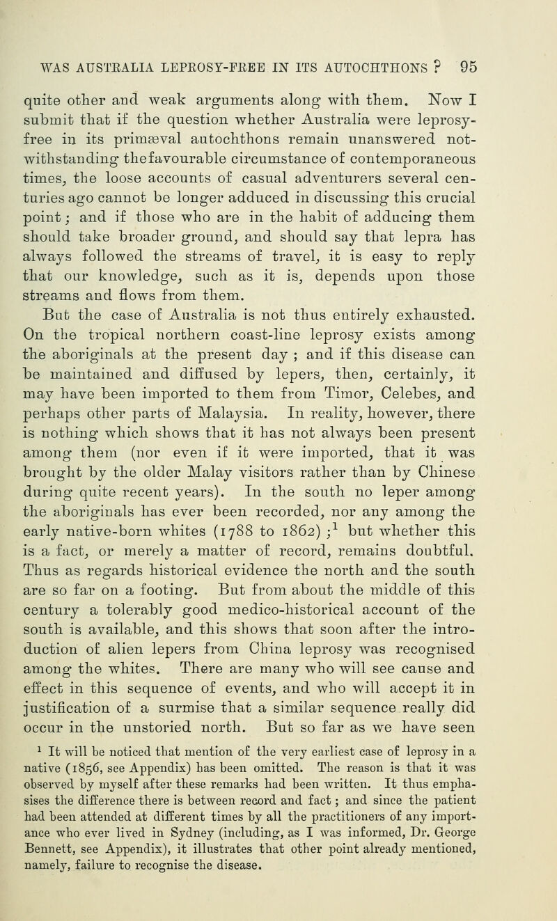 quite other and weak arguments along witli them. Now I submit that if the question whether Australia were leprosy- free in its primaeval autochthons remain unanswered not- withstanding thefavourable circumstance of contemporaneous times^ the loose accounts of casual adventurers several cen- turies ago cannot be longer adduced in discussing this crucial point; and if those who are in the habit of adducing them should take broader ground, and should say that lepra has always followed the streams of travel, it is easy to reply that our knowledge, such as it is, depends upon those streams and flows from them. But the case of Australia is not thus entirely exhausted. On the tropical northern coast-line leprosy exists among the aboriginals at the present day ; and if this disease can be maintained and diffused by lepers, then, certainly, it may have been imported to them from Timor, Celebes, and perhaps other parts of Malaysia. In reality, however, there is nothing which shows that it has not always been present among them (nor even if it were imported, that it was brought by the older Malay visitors rather than by Chinese during quite recent years). In the south no leper among the aboriginals has ever been recorded, nor any among the early native-born whites (1788 to 1862) ;^ but whether this is a fact, or merely a matter of record, remains doubtful. Thus as regards historical evidence the north and the south are so far on a footing. But from about the middle of this century a tolerably good medico-historical account of the south is available, and this shows that soon after the intro- duction of alien lepers from China leprosy was recognised among the whites. There are many who will see cause and effect in this sequence of events, and who will accept it in justification of a surmise that a similar sequence really did occur in the unstoried north. But so far as we have seen ^ It will be noticed that mention of the very earliest case of leprosy in a native (1856, see Appendix) has been omitted. The reason is that it was observed by myself after these remarks had been written. It thus empha- sises the difference there is between record and fact; and since the patient had been attended at different times by all the practitioners of any import- ance who ever lived in Sydney (including, as I was informed. Dr. George Bennett, see Appendix), it illustrates that other point already mentioned, namely, failure to recognise the disease.