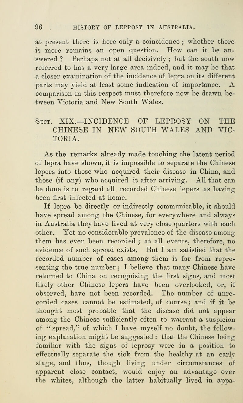 at present there is here only a coincidence ; whether there is more remains an open question. How can it be an- swered ? Perhaps not at all decisively; but the south now referred to has a very large area indeed^ and it may be that a closer examination of the incidence of lepra on its different parts may yield at least some indication of importance. A comparison in this respect must therefore now be drawn be- tween Victoria and New South Wales. Sect. XIX.—INCIDENCE OF LEPROSY ON THE CHINESE IN NEW SOUTH WALES AND VIC- TORIA. As the remarks already made touching the latent period of lepra have shown^ it is impossible to separate the Chinese lepers into those who acquired their disease in China^ and those (if any) who acquired it after arriving. All that can be done is to regard all recorded Chinese lepers as having been first infected at home. If lepra be directly or indirectly communicable^, it should have spread among the Chinese, for everywhere and always in Australia they have lived at very close quarters with each other. Yet no considerable prevalence of the disease among them has ever been recorded ; at all events, therefore, no evidence of such spread exists. But I am satisfied that the recorded number of cases among them is far from repre- senting the true number; I believe that many Chinese have returned to China on recognising the first signs, and most likely other Chinese lepers have been overlooked, or, if observed, have not been recorded. The number of unre- corded cases cannot be estimated, of course; and if it be thought most probable that the disease did not appear among the Chinese sufficiently often to warrant a suspicion of ^^ spread,^^ of which I have myself no doubt, the follow- ing explanation might be suggested : that the Chinese being familiar with the signs of leprosy were in a position to effectually separate the sick from the healthy at an early stage, and thus, though living under circumstances of apparent close contact, would enjoy an advantage over the whites, although the latter habitually lived in appa-