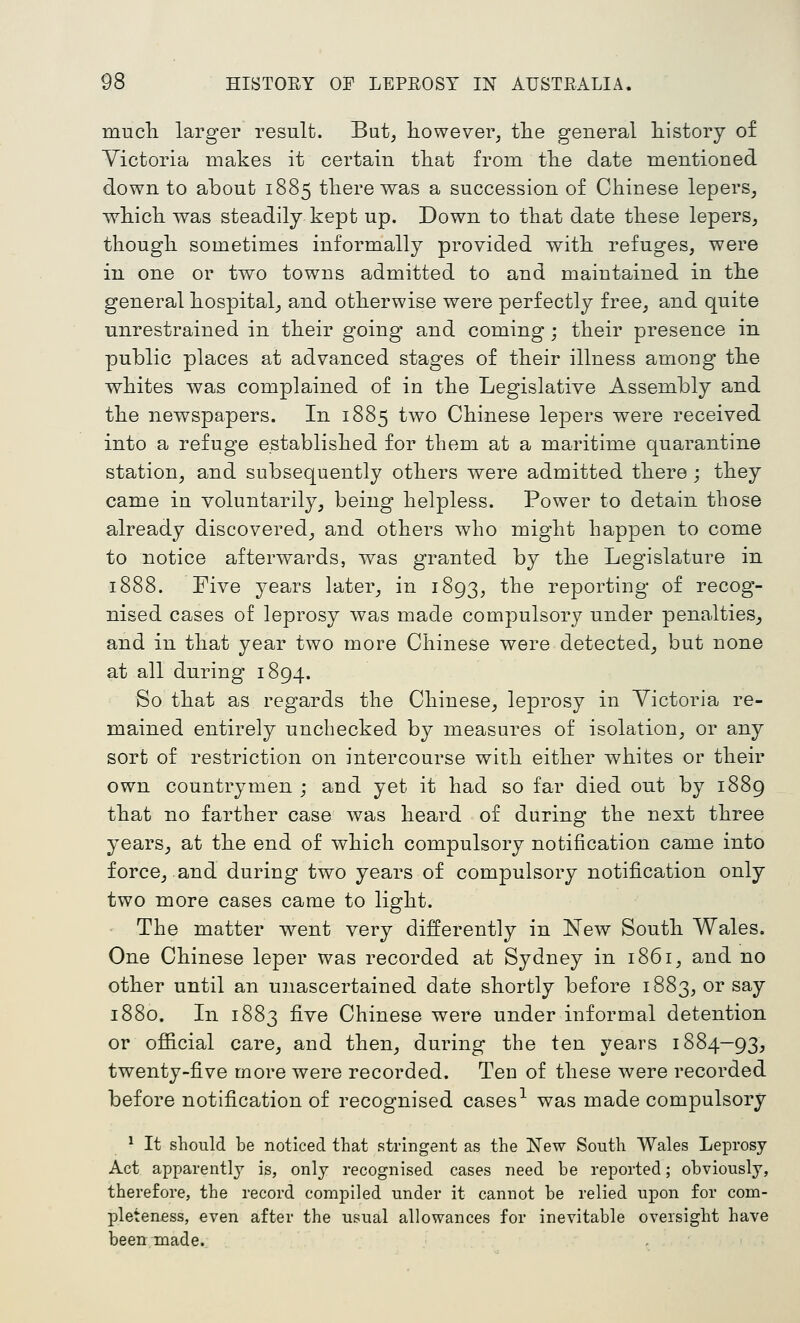 mucli larger result. But, however, tlie general history of Victoria makes it certain that from the date mentioned down to about 1885 there was a succession of Chinese lepers, which was steadily kept up. Down to that date these lepers, though sometimes informally provided with refuges, were in one or two towns admitted to and maintained in the general hospital, and otherwise were perfectly free, and quite unrestrained in their going and coming ; their presence in public places at advanced stages of their illness among the whites was complained of in the Legislative Assembly and the newspapers. In 1885 two Chinese lepers were received into a refuge established for them at a maritime quarantine station, and subsequently others were admitted there ; they came in voluntarily, being helpless. Power to detain those already discovered, and others who might happen to come to notice afterwards, was granted by the Legislature in 1888. Five years later, in 1893, the reporting of recog- nised cases of leprosy was made compulsory under penalties, and in that year two more Chinese were detected, but none at all during 1894. So that as regards the Chinese, leprosy in Yictoria re- mained entirely unchecked by measures of isolation, or any sort of restriction on intercourse with either whites or their own countrymen ; and yet it had so far died out by 1889 that no farther case was heard of during the next three years, at the end of which compulsory notification came into force, and during two years of compulsory notification only two more cases came to light. The matter went very differently in New South Wales. One Chinese leper was recorded at Sydney in 1861, and no other until an unascertained date shortly before 1883, or say 1880. Li 1883 five Chinese were under informal detention or official care, and then, during the ten years 1884-93, twenty-five more were recorded. Ten of these were recorded before notification of recognised cases^ was made compulsory ^ It should be noticed that stringent as the New South Wales Leprosy Act apparently is, only recognised cases need be reported; obviously, therefore, the record compiled under it cannot be relied upon for com- pleteness, even after the usual allowances for inevitable oversight have been made.