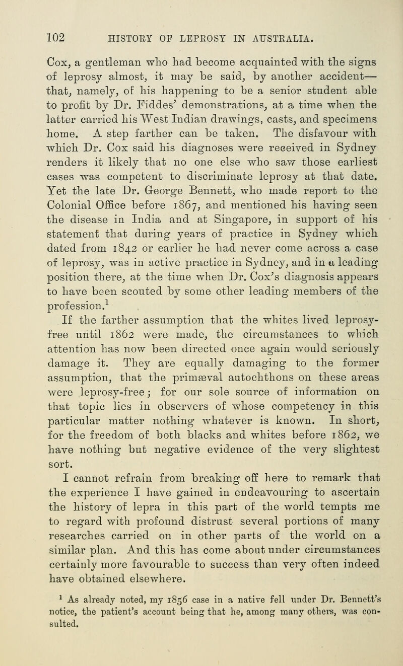 CoXj a gentleman wlio had become acquainted with the signs of leprosy almost^ it may be said^ by another accident— that^ namely^ of his happening to be a senior student able to profit by Dr. Fiddes^ demonstrations^ at a time when the latter carried his West Indian drawings, casts^ and specimens home. A step farther can be taken. The disfavour with which Dr. Cox said his diagnoses were received in Sydney renders it likely that no one else who saw those earliest cases was competent to discriminate leprosy at that date. Yet the late Dr. Greorge Bennett^ who made report to the Colonial Office before 1867, and mentioned his having seen the disease in India and at Singapore, in support of his statement that during years of practice in Sydney which dated from 1842 or earlier he had never come across a case of leprosy, was in active practice in Sydney, and in a leading position there, at the time when Dr. Cox^s diagnosis appears to have been scouted by some other leading members of the profession.-- If the farther assumption that the whites lived leprosy- free until 1862 were made, the circumstances to which attention has now been directed once again would seriously damage it. They are equally damaging to the former assumption, that the primgeval autochthons on these areas were leprosy-free; for our sole source of information on that topic lies in observers of whose competency in this particular matter nothing whatever is known. In short, for the freedom of both blacks and whites before 1862, we have nothing but negative evidence of the very slightest sort. I cannot refrain from breaking off here to remark that the experience I have gained in endeavouring to ascertain the history of lepra in this part of the world tempts me to regard with profound distrust several portions of many researches carried on in other parts of the world on a similar plan. And this has come about under circumstances certainly more favourable to success than very often indeed have obtained elsewhere. ^ As ah-eady noted, my 1856 case in a native fell under Dr. Bennett's notice, the patient's account being that he, among many others, was con- sulted.