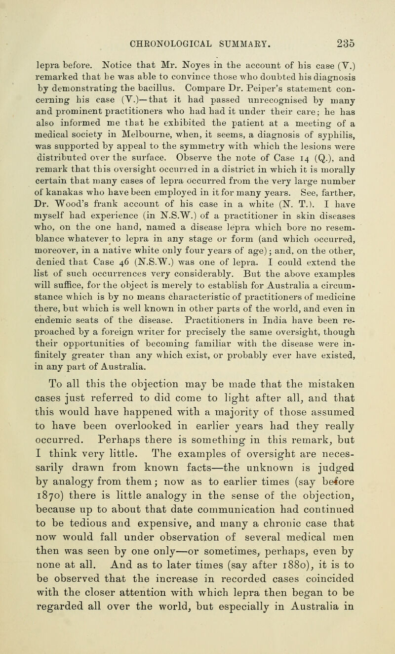 lepra before. Notice that Mr. Noyes in the account of his case (Y.) remarked that he was able to convince those who doubted his diagnosis by demonstrating the bacillus. Compare Dr. Peiper's statement con- cerning his case (Y.)—that it had passed unrecognised by many and prominent practitioners who had had it under their care; he has also informed me that he exhibited the patient at a meeting of a medical society in Melbourne, when, it seems, a diagnosis of syphilis, was supported by appeal to the symmetry with which the lesions were distributed over the surface. Observe the note of Case 14 (Q.), and remark that this oversight occurred in a district in which it is morally certain that many cases of lepra occurred from the verj large number of kanakas who have been employed in it for many years. See, farther, Dr. Wood's frank account of his case in a white (N. T.). I have myself had experience (in N.S.W.) of a practitioner in skin diseases who, on the one hand, named a disease lepra which bore no resem- blance 'whatever to lepra in any stage or form (and which occurred, moreover, in a native white only four years of age); and, on the other, denied that Case 46 (N.S.W.) was one of lepra. I could extend the list of such occurrences very considerably. But the above examples will suffice, for the object is merely to establish for Australia a circum- stance which is by no means characteristic of practitioners of medicine there, but which is well known in other parts of the world, and even in endemic seats of the disease. Practitioners in India have been re- proached by a foreign writer for precisely the same oversight, though their opportunities of becoming familiar with the disease were in- finitely greater than any which exist, or probably ever have existed, in any part of Australia. To all this the objection may be made that the mistaken cases just referred to did come to ligbt after all, and that this would bave happened witb a majority of those assumed to bave been overlooked in earlier years bad tbey really occurred. Perhaps there is something in this remark, but I tbink very little. The examples of oversight are neces- sarily drawn from known facts—the unknown is judged by analogy from them; now as to earlier times (say belore 1870) tbere is little analogy in the sense of the objection, because up to about that date communication had continued to be tedious and expensive, and many a chronic case that now would fall under observation of several medical men tben was seen by one only—or sometimes, perhaps, even by none at all. And as to later times (say after 1880), it is to be observed tbat the increase in recorded cases coincided witb tbe closer attention with which lepra tben began to be regarded all over the world, but especially in Australia in