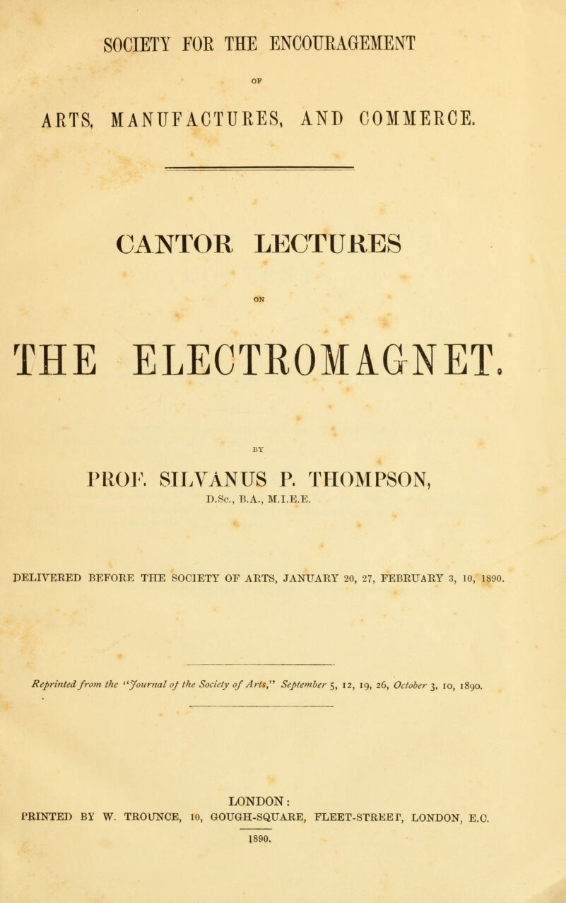 SOCIETY FOE THE ENCOUEAGEMENT OF AETS, MANUFACTUEES. AND COMMEECE. CANTOR LECTURES ON THE ELECTROMAGNET BY PROJ\ SILVANUS P. THOMPSON, D.Sc, B.A., M.I.E.E. DELIVERED BEFORE THE SOCIETY OF ARTS, JANUARY 20, 27, FEBRUARY 3, 10, 1890. Reprinted from the ^^jfoiinial of the Society of Arts,''^ September f^^, I2, 19, 26, October t^, 10, 1890. LONDON: PillNTED BY W. TROUNCE, 10, OOUOH-SQUARE, FLEET-STREET, LONDON, E.G. 1890.