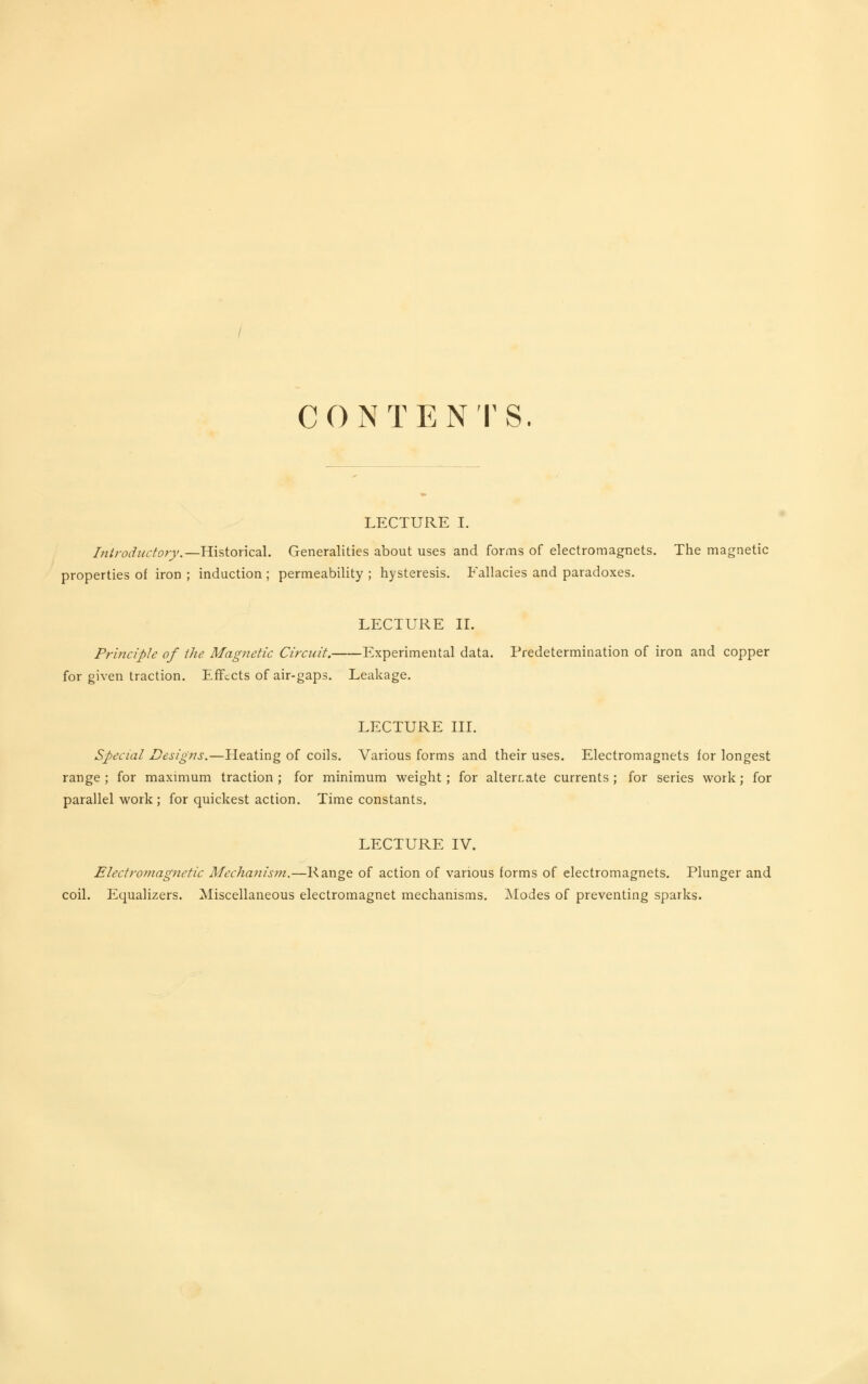 CONTENTS. LECTURE I. Introductory.—Historical. Generalities about uses and forms of electromagnets. The magnetic properties of iron ; induction; permeability; hysteresis. Fallacies and paradoxes. LECTURE IL Principle of the. Magnetic Circuit. Experimental data. Predetermination of iron and copper for given traction. Effects of air-gaps. Leakage. LECTURE III. Specml Designs.—Heating of coils. Various forms and their uses. Electromagnets for longest range ; for maximum traction ; for minimum weight ; for alternate currents ; for series work; for parallel work ; for quickest action. Time constants. LECTURE IV. Electromagnetic Mechanism.—Range of action of various forms of electromagnets. Plunger and coil. Equalizers. Miscellaneous electromagnet mechanisms. JNIodes of preventing sparks.