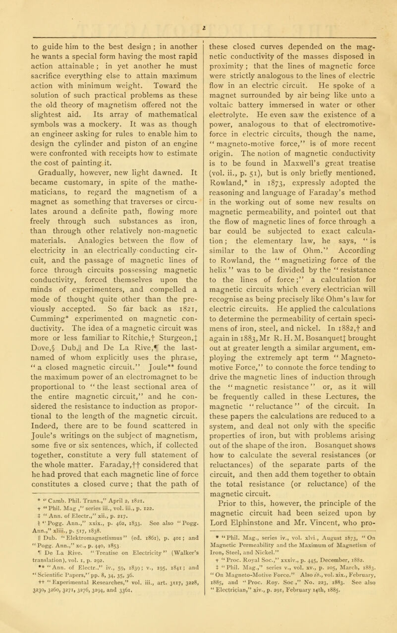 he wants a special form having the most rapid action attainable ; in yet another he must sacrifice everything else to attain maximum action with minimum weight. Toward the solution of such practical problems as these the old theory of magnetism offered not the slightest aid. Its array of mathematical symbols was a rnockery. It was as though an engineer asking for rules to enable him to design the cylinder and piston of an engine were confronted with receipts how to estimate the cost of painting it. Gradually, however, new light dawned. It became customary, in spite of the mathe- maticians, to regard the magnetism of a magnet as something that traverses or circu- lates around a definite path, flowing more freely through such substances as iron, than through other relatively non-magnetic materials. Analogies between the flow of electricity in an electrically-conducting cir- cuit, and the passage of magnetic lines of force through circuits possessing magnetic conductivity, forced themselves upon the minds of experimenters, and compelled a mode of thought quite other than the pre- viously accepted. So far back as 1821, Gumming* experimented on magnetic con- ductivity. The idea of a magnetic circuit was more or less familiar to Ritchie,f Sturgeon,| Dove,§ Dub,II and De La Rive,^ the last- named of whom explicitly uses the phrase, a closed magnetic circuit. Joule** found the maximum power of an electromagnet to be proportional to  the least sectional area of the entire magnetic circuit, and he con- sidered the resistance to induction as propor- tional to the length of the magnetic circuit. Indeed, there are to be found scattered in Joule's writings on the subject of magnetism, some five or six sentences, which, if collected together, constitute a very full statement of the whole matter. Faraday,f-j- considered that he had proved that each magnetic line of force constitutes a closed curve; that the path of *  Camb. Phil. Trans., April 2, 1821. t ** Phil. Mag , series iii., vol. iii., p. 122. t  Ann. of Electr., xii., p. 217. ?  Pogg. Ann., xxix., p. 462, 1833. See also  Pogg. Ann., xliii., p. 517, 1838. II Dub.  Elektromagnetismus (ed. 1861), p. 401; and  Pogg. Ann., xc, p. 440, 1853. II De La Rive. Treatise on Electricity (Walker's translation), vol. i, p. 292, ** Ann. of Electr.. iv., 59, 1839; v., 195, 1841 ; and  Scientific Papers, pp. 8, 34, 35, 36. tt Experimental Researches, vol. iii,, art. 3117, 3228, 3230, 3260, 3271, 3276, 3294, and 3361. netic conductivity of the masses disposed in proximity ; that the lines of magnetic force were strictly analogous to the lines of electric flow in an electric circuit. He spoke of a magnet surrounded by air being like unto a voltaic battery immersed in water or other electrolyte. He even saw the existence of a power, analogous to that of electromotive- force in electric circuits, though the name,  magneto-motive force, is of more recent origin. The notion of magnetic conductivity is to be found in Maxwell's great treatise (vol. ii., p. 51), but is only briefly mentioned. Rowland,* in 1873, expressly adopted the reasoning and language of Faraday's method in the working out of some new results on magnetic permeability, and pointed out that the flow of magnetic lines of force through a bar could be subjected to exact calcula- tion; the elementary law, he says, is similar to the law of Ohm. According to Rowland, the  magnetizing force of the helix was to be divided by the resistance to the lines of force; a calculation for magnetic circuits which every electrician will recognise as being precisely like Ohm's law for electric circuits. He applied the calculations to determine the permeability of certain speci- mens of iron, steel, and nickel. In 1882,-]- and again in 1883, Mr R. H. M. BosanquetJ brought out at greater length a similar argument, em- ploying the extremely apt term  Magneto- motive Force, to connote the force tending to drive the magnetic lines of induction through the magnetic resistance or, as it will be frequently called in these Lectures, the magnetic reluctance of the circuit. In these papers the calculations are reduced to a system, and deal not only with the specific properties of iron, but with problems arising out of the shape of the iron. Bosanquet shows how to calculate the several resistances (or reluctances) of the separate parts of the circuit, and then add them together to obtain the total resistance (or reluctance) of the magnetic circuit. Prior to this, however, the principle of the magnetic circuit had been seized upon by Lord Elphinstone and Mr. Vincent, who pro- * Phil. Mag., series iv., vol. xlvi., August 1873, On Magnetic Permeability and the Maximum of Magnetism of Iron, Steel, and Nickel. t  Proc. Ro3'al Soc, xxxiv., p. 445, December, 1882. t Phil. Mag., series v., vol. xv., p. 205, March, 1883.  On Magneto-Motive Force. Also id., vol. xix., February, 1885, and Proc. Roy. Soc, No. 223, 1883. See also  Electrician, xiv., p. 291, February 14th, 1885.