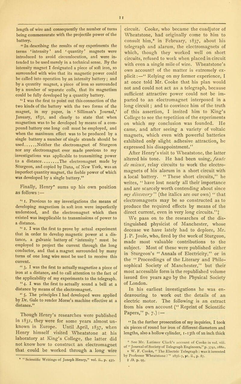 length of wire and consequently the number of turns being commensurate with the projectile power of the battery.  In describing the results of my experiments the terms ' intensity' and < quantity' magnets were introduced to avoid circumlocution, and were in- tended to be used merely in a technical sense. By the intensity magnet I designated a piece of soft iron, so surrounded with wire that its magnetic power could be called into operation by an intensity battery; and by a quantity magnet, a piece of iron so surrounded by a number of separate coils, that its magnetism could be fully developed by a quantity battery. I was the first to point out this connection of the two kinds of the battery with the two forms of the magnet, in my paper, in * Silliman's Journal,' January, 1831, and clearly to state that when magnetism was to be developed by means of a com- pound battery one long coil must be employed, and when the maximum effect was to be produced by a single battery a number of single strands should be used Neither the electromagnet of Sturgeon nor any electromagnet ever made previous to my investigations was applicable to transmitting power to a distance The electromagnet made by Sturgeon, and copied by Dana, of New York, was an imperfect quantity magnet, the feeble power of which was developed by a single battery. Finally, Henry* sums up his own position as follows :—  I. Previous to my investigations the means of developing magnetism in soft iron were imperfectly understood, and the electromagnet which then existed was inapplicable to transmissions of power to a distance. ** 2. I was the first to prove by actual experiment that in order to develop magnetic power at a dis- tance, a galvanic battery of * intensity ' must be employed to project the current through the long conductor, and that a magnet surrounded by many turns of one long wire must be used to receive this current. ** 3. I was the first to actually magnetize a piece of iron at a distance, and to call attention to the fact of the applicabiHty of my experiments to the telegraph. **4. I was the first to actually sound a bell at a distance by means of the electromagnet. ** 5. The principles I had developed were apphed by Dr. Gale to render Morse's machine effective at a distance. Though Henry's researches were published in 1831, they were for some years almost un- known in Europe. Until April, 1837, when Henry himself visited Wheatst.one at his laboratory at King's College, the latter did not know how to construct an electromagnet that could be worked through a long wire *  Scientific Writings of Joseph Henry, vol. ii., p. 435. circuit. Cooke, who became the coadjutor of Wheatstone, had originally come to him to consult him,* in February, 1837, about his telegraph and alarum, the electromagnets of which, though they worked well on short circuits, refused to work when placed in circuit with even a single mile of wire. Wheatstone's own accountf of the matter is extremely ex- plicit:— Relying on my former experience, I at once told Mr. Cooke that his plan would not and could not act as a telegraph, because sufficient attractive power could not be im- parted to an electromagnet interposed in a long circuit; and to convince him of the truth of this assertion, I invited him to King's College to see the repetition of the experiments on which my conclusion was founded. He came, and after seeing a variety of voltaic magnets, which even with powerful batteries exhibited only slight adhesive attraction, he expressed his disappointment. After Henry's visit to Wheatstone, the latter altered his tone. He had been using,/au/c de inieiix, relay circuits to work the electro- magnets of his alarum in a short circuit with a local battery.  These short circuits, he writes,  have lost nearly all their importance and are scarcely worth contending about since my discovery'''' (the italics are our own)  that electromagnets may be so constructed as to produce the required effects by means of the direct current, even in very long circuits.! We pass on to the researches of the dis- tinguished physicist of Manchester, whose decease we have lately had to deplore, Mr. J. P. Joule, who, fired by the work of Sturgeon, made most valuable contributions to the subject. Most of these were published either in Sturgeon's Annals of Electricity, or in the  Proceedings of the Literary and Philo- sophical Society of Manchester, but their most accessible form is the republished volume issued five years ago by the Physical Society of London. In his earliest investigations he was en- deavouring to work out the details of an electric motor. The following is an extract from his own account ( Reprint of Scientific Papers, p. 7.): — ** In the further prosecution of my inquiries, I took six pieces of round bar iron of different diameters and lengths, also a hollow cylinder, i-i3th of an inch thick * See Mr. Latimer Clark's account of Cooke in vol. viii. of Journal ofSociety of Telegraph Engineers, p. 3741,1880. t W. F. Cooke,  The Electric Telegraph : was it invented by Professor Wheatstone .'  1856-7, pt. ii., p. 87. X lb. p. 95.