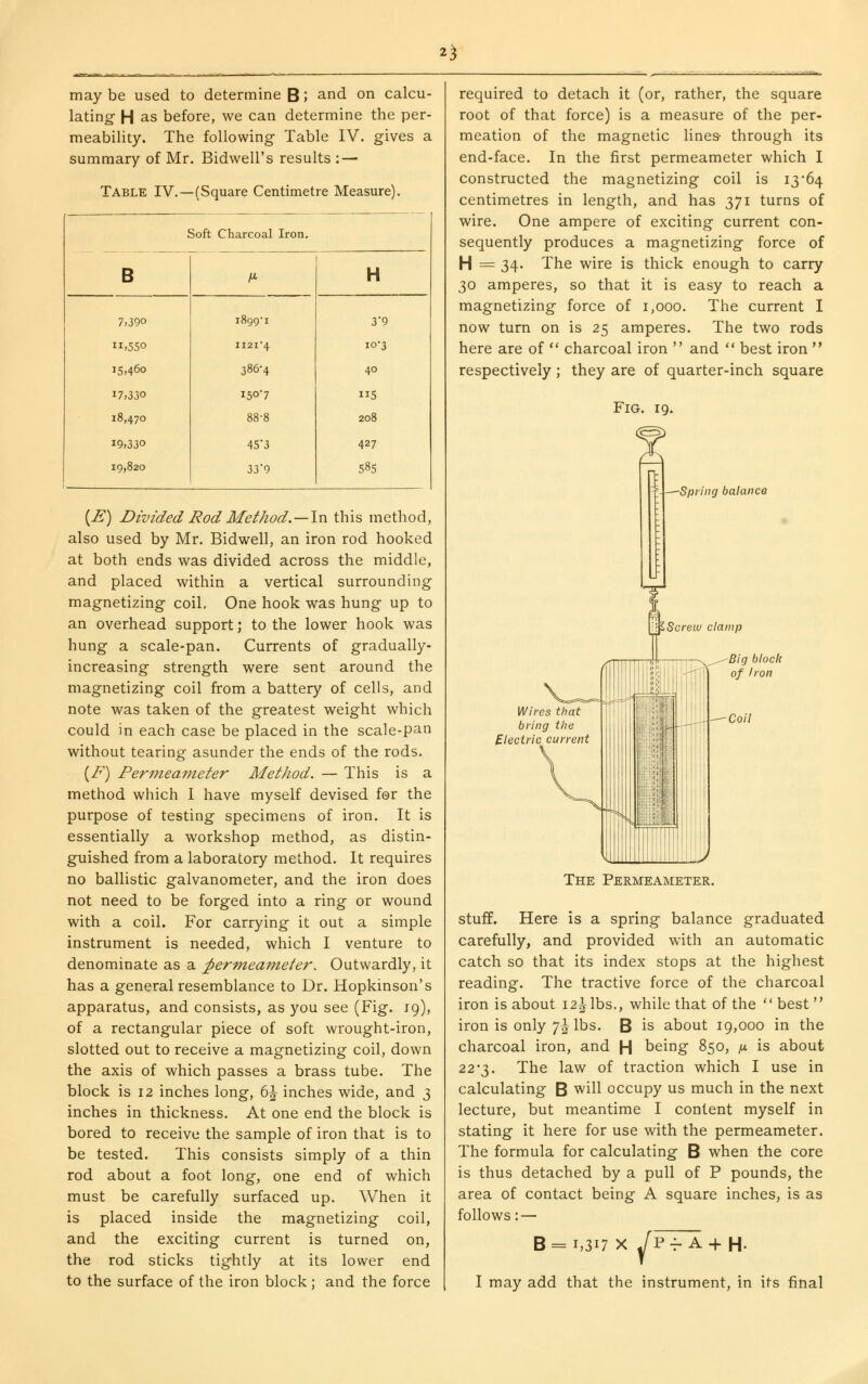 2^ may be used to determine B '> and on calcu- lating- H as before, we can determine the per- meability. The following Table IV. gives a summary of Mr. Bidwell's results : — Table IV.- -(Square Centimetre Measure). Soft Charcoal Iron. B H- H 7.390 1899T 39 11,550 II2I4 10-3 15,460 386-4 40 17,330 150*7 115 18,470 88-8 208 19,330 453 427 19,820 33'9 585 (^) Divided Rod AIethod.—\xi this method, also used by Mr. Bidwell, an iron rod hooked at both ends was divided across the middle, and placed within a vertical surrounding magnetizing coil. One hook was hung up to an overhead support; to the lower hook was hung a scale-pan. Currents of gradually- increasing strength were sent around the magnetizing coil from a battery of cells, and note was taken of the greatest weight which could in each case be placed in the scale-pan without tearing asunder the ends of the rods. {F) Per7nea?neter Method. — This is a method which I have myself devised for the purpose of testing specimens of iron. It is essentially a workshop method, as distin- guished from a laboratory method. It requires no ballistic galvanometer, and the iron does not need to be forged into a ring or wound with a coil. For carrying it out a simple instrument is needed, which I venture to denominate as a ^ermeameier. Outwardly, it has a general resemblance to Dr. Hopkinson's apparatus, and consists, as you see (Fig. 19), of a rectangular piece of soft wrought-iron, slotted out to receive a magnetizing coil, down the axis of which passes a brass tube. The block is 12 inches long, 6J inches wide, and 3 inches in thickness. At one end the block is bored to receive the sample of iron that is to be tested. This consists simply of a thin rod about a foot long, one end of which must be carefully surfaced up. When it is placed inside the magnetizing coil, and the exciting current is turned on, the rod sticks tightly at its lower end to the surface of the iron block; and the force required to detach it (or, rather, the square root of that force) is a measure of the per- meation of the magnetic lines- through its end-face. In the first permeameter which I constructed the magnetizing coil is 13'64 centimetres in length, and has 371 turns of wire. One ampere of exciting current con- sequently produces a magnetizing force of H = 34. The wire is thick enough to carry 30 amperes, so that it is easy to reach a magnetizing force of 1,000. The current I now turn on is 25 amperes. The two rods here are of ** charcoal iron  and ** best iron  respectively ; they are of quarter-inch square Fig. 19. Spring balance Screw clamp Wires that bring the Electric current Big block of Iron Coil The Permeameter. stuff. Here is a spring balance graduated carefully, and provided with an automatic catch so that its index stops at the highest reading. The tractive force of the charcoal iron is about 12^ lbs., while that of the best iron is only 7^ lbs. B is about 19,000 in the charcoal iron, and H being 850, ix is about 22'2^. The law of traction which I use in calculating B will occupy us much in the next lecture, but meantime I content myself in stating it here for use with the permeameter. The formula for calculating B when the core is thus detached by a pull of P pounds, the area of contact being A square inches, is as follows: — 8 = 1,317 X JP-^ A-f H. I may add that the instrument, in its final