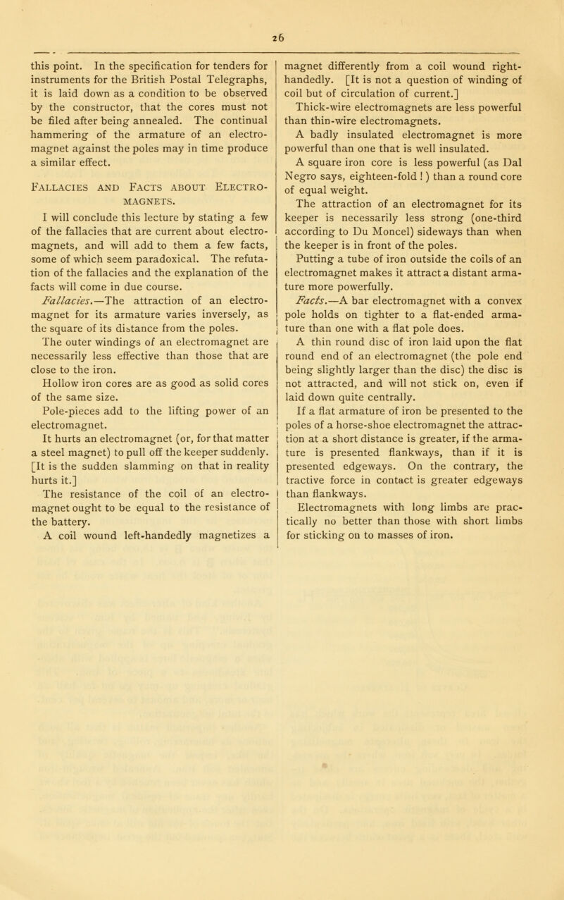 this point. In the specification for tenders for instruments for the British Postal Telegraphs, it is laid down as a condition to be observed by the constructor, that the cores must not be filed after being annealed. The continual hammering of the armature of an electro- magnet against the poles may in time produce a similar effect. Fallacies Electro- AND Facts about MAGNETS. I will conclude this lecture by stating a few of the fallacies that are current about electro- magnets, and will add to them a few facts, some of which seem paradoxical. The refuta- tion of the fallacies and the explanation of the facts will come in due course. Fallacies.—The attraction of an electro- magnet for its armature varies inversely, as the square of its distance from the poles. The outer windings of an electromagnet are necessarily less effective than those that are close to the iron. Hollow iron cores are as good as solid cores of the same size. Pole-pieces add to the lifting power of an electromagnet. It hurts an electromagnet (or, for that matter a steel magnet) to pull off the keeper suddenly. [It is the sudden slamming on that in reality hurts it.] The resistance of the coil of an electro- magnet ought to be equal to the resistance of the battery. A coil wound left-handedly magnetizes a magnet differently from a coil wound right- handedly. [It is not a question of winding of coil but of circulation of current.] Thick-wire electromagnets are less powerful than thin-wire electromagnets. A badly insulated electromagnet is more powerful than one that is well insulated. A square iron core is less powerful (as Dal Negro says, eighteen-fold !) than a round core of equal weight. The attraction of an electromagnet for its keeper is necessarily less strong (one-third according to Du Moncel) sideways than when the keeper is in front of the poles. Putting a tube of iron outside the coils of an electromagnet makes it attract a distant arma- ture more powerfully. Facts.—A bar electromagnet with a convex pole holds on tighter to a flat-ended arma- ture than one with a flat pole does. A thin round disc of iron laid upon the flat round end of an electromagnet (the pole end being slightly larger than the disc) the disc is not attracted, and will not stick on, even if laid down quite centrally. If a flat armature of iron be presented to the poles of a horse-shoe electromagnet the attrac- tion at a short distance is greater, if the arma- ture is presented flankways, than if it is presented edgeways. On the contrary, the tractive force in contact is greater edgeways than flankways. Electromagnets with long limbs are prac- tically no better than those with short limbs for sticking on to masses of iron.