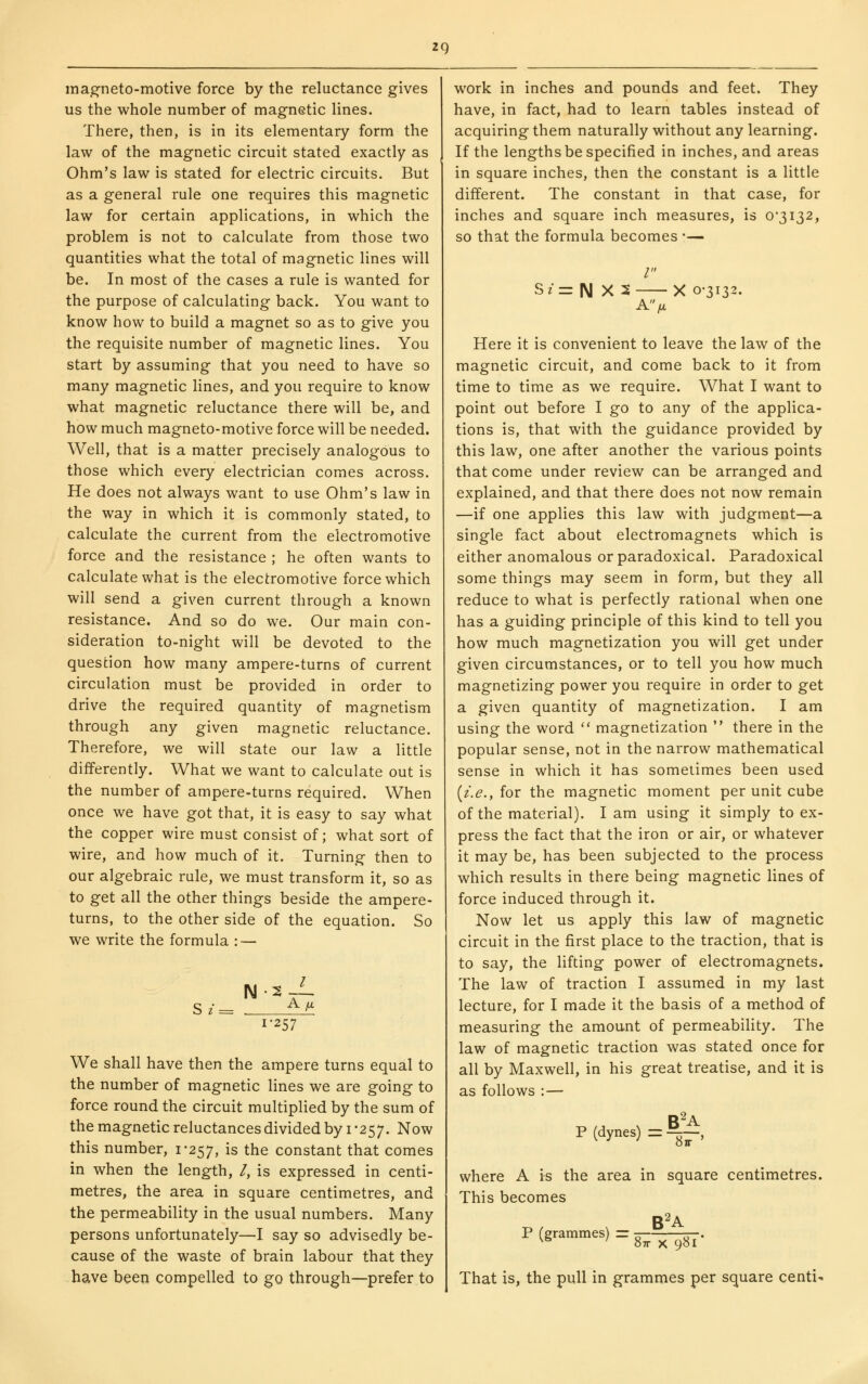 mag-neto-motive force by the reluctance gives us the whole number of magnetic lines. There, then, is in its elementary form the law of the magnetic circuit stated exactly as Ohm's law is stated for electric circuits. But as a general rule one requires this magnetic law for certain applications, in which the problem is not to calculate from those two quantities what the total of magnetic lines will be. In most of the cases a rule is wanted for the purpose of calculating back. You want to know how to build a magnet so as to give you the requisite number of magnetic lines. You start by assuming that you need to have so many magnetic lines, and you require to know what magnetic reluctance there will be, and how much magneto-motive force will be needed. Well, that is a matter precisely analogous to those which every electrician comes across. He does not always want to use Ohm's law in the way in which it is commonly stated, to calculate the current from the electromotive force and the resistance ; he often wants to calculate what is the electromotive force which will send a given current through a known resistance. And so do we. Our main con- sideration to-night will be devoted to the question how many ampere-turns of current circulation must be provided in order to drive the required quantity of magnetism through any given magnetic reluctance. Therefore, we will state our law a little differently. What we want to calculate out is the number of ampere-turns required. When once we have got that, it is easy to say what the copper wire must consist of; what sort of wire, and how much of it. Turning then to our algebraic rule, we must transform it, so as to get all the other things beside the ampere- turns, to the other side of the equation. So we write the formula : — N Sz= ^ 2-1 A yU 1-257 We shall have then the ampere turns equal to the number of magnetic lines we are going to force round the circuit multiplied by the sum of the magnetic reluctances divided by i -257. Now this number, 1*257, is the constant that comes in when the length, /, is expressed in centi- metres, the area in square centimetres, and the permeability in the usual numbers. Many persons unfortunately—I say so advisedly be- cause of the waste of brain labour that they have been compelled to go through—prefer to work in inches and pounds and feet. They have, in fact, had to learn tables instead of acquiring them naturally without any learning. If the lengths be specified in inches, and areas in square inches, then the constant is a little different. The constant in that case, for inches and square inch measures, is 0*3132, so that the formula becomes •— / ? = N X 5 A) X 0-3132. Here it is convenient to leave the law of the magnetic circuit, and come back to it from time to time as we require. What I want to point out before I go to any of the applica- tions is, that with the guidance provided by this law, one after another the various points that come under review can be arranged and explained, and that there does not now remain —if one applies this law with judgment—a single fact about electromagnets which is either anomalous or paradoxical. Paradoxical some things may seem in form, but they all reduce to what is perfectly rational when one has a guiding principle of this kind to tell you how much magnetization you will get under given circumstances, or to tell you how much magnetizing power you require in order to get a given quantity of magnetization. I am using the word  magnetization  there in the popular sense, not in the narrow mathematical sense in which it has sometimes been used [i.e., for the magnetic moment per unit cube of the material). I am using it simply to ex- press the fact that the iron or air, or whatever it may be, has been subjected to the process which results in there being magnetic lines of force induced through it. Now let us apply this law of magnetic circuit in the first place to the traction, that is to say, the lifting power of electromagnets. The law of traction I assumed in my last lecture, for I made it the basis of a method of measuring the amount of permeability. The law of magnetic traction was stated once for all by Maxwell, in his great treatise, and it is as follows : — B^A P (dynes) = ——, where A is the area in square centimetres. This becomes ^ B^A P (grammes) =--^^^. That is, the pull in grammes per square centi-