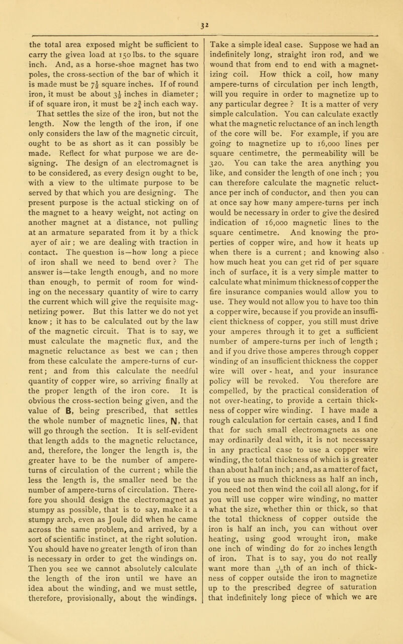 3^ the total area exposed might be sufficient to carry the given load at 150 lbs. to the square inch. And, as a horse-shoe magnet has two poles, the cross-section of the bar of which it is made must be 7J square inches. If of round iron, it must be about 3^ inches in diameter; if of square iron, it must be 2| inch each way. That settles the size of the iron, but not the length. Now the length of the iron, if one only considers the law of the magnetic circuit, ought to be as short as it can possibly be made. Reflect for what purpose we are de- signing. The design of an electromagnet is to be considered, as every design ought to be, with a view to the ultimate purpose to be served by that which you are designing. The present purpose is the actual sticking on of the magnet to a heavy weight, not acting on another magnet at a distance, not pulling at an armature separated from it by a thick ayer of air; we are dealing with traction in contact. The question is—how long a piece of iron shall we need to bend over ? The answer is—take length enough, and no more than enough, to permit of room for wind- ing on the necessary quantity of wire to carry the current which will give the requisite mag- netizing power. But this latter we do not yet know ; it has to be calculated out by the law of the magnetic circuit. That is to say, we must calculate the magnetic flux, and the magnetic reluctance as best we can ; then from these calculate the ampere-turns of cur- rent ; and from this calculate the needful quantity of copper wire, so arriving finally at the proper length of the iron core. It is obvious the cross-section being given, and the value of B, being prescribed, that settles the whole number of magnetic lines, N, that will go through the section. It is self-evident that length adds to the magnetic reluctance, and, therefore, the longer the length is, the greater have to be the number of ampere- turns of circulation of the current; while the less the length is, the smaller need be the number of ampere-turns of circulation. There- fore you should design the electromagnet as stumpy as possible, that is to say, make it a stumpy arch, even as Joule did when he came across the same problem, and arrived, by a sort of scientific instinct, at the right solution. You should have no greater length of iron than is necessary in order to get the windings on. Then you see we cannot absolutely calculate the length of the iron until we have an idea about the winding, and we must settle, therefore, provisionally, about the windings, Take a simple ideal case. Suppose we had an indefinitely long, straight iron rod, and we wound that from end to end with a magnet- izing coil. How thick a coil, how many ampere-turns of circulation per inch length, will you require in order to magnetize up to any particular degree ? It is a matter of very simple calculation. You can calculate exactly what the magnetic reluctance of an inch length of the core will be. For example, if you are going to magnetize up to 16,000 lines per square centimetre, the permeability will be 320. You can take the area anything you like, and consider the length of one inch ; you can therefore calculate the magnetic reluct- ance per inch of conductor, and then you can at once say how many ampere-turns per inch would be necessary in order to give the desired indication of 16,000 magnetic lines to the square centimetre. And knowing the pro- perties of copper wire, and how it heats up when there is a current; and knowing also how much heat you can get rid of per square inch of surface, it is a very simple matter to calculate what minimum thickness of copper the fire insurance companies would allow you to use. They would not allow you to have too thin a copper wire, because if you provide an insuffi- cient thickness of copper, you still must drive your amperes through it to get a sufficient number of ampere-turns per inch of length ; and if you drive those amperes through copper winding of an insufficient thickness the copper wire will over - heat, and your insurance policy will be revoked. You therefore are compelled, by the practical consideration of not over-heating, to provide a certain thick- ness of copper wire winding. I have made a rough calculation for certain cases, and I find that for such small electromagnets as one may ordinarily deal with, it is not necessary in any practical case to use a copper wire winding, the total thickness of which is greater than about half an inch; and, as a matter of fact, if you use as much thickness as half an inch, you need not then wind the coil all along, for if you will use copper wire winding, no matter what the size, whether thin or thick, so that the total thickness of copper outside the iron is half an inch, you can without over heating, using good wrought iron, make one inch of winding do for 20 inches length of iron. That is to say, you do not really want more than -Uh of an inch of thick- ness of copper outside the iron to magnetize up to the prescribed degree of saturation that indefinitely long piece of which we are