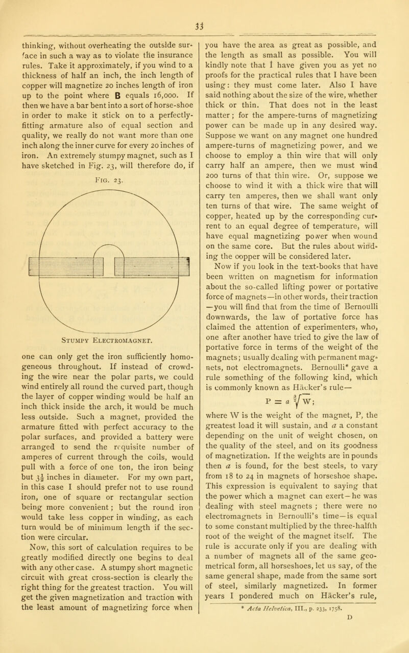 3j thinking, without overheating the outside sur- face in such a way as to violate the insurance rules. Take it approximately, if you wind to a thickness of half an inch, the inch length of copper will magnetize 20 inches length of iron up to the point where B equals 16,000. If then we have a bar bent into a sort of horse-shoe in order to make it stick on to a perfectly- fitting armature also of equal section and quality, we really do not want more than one inch along the inner curve for every 20 inches of iron. An extremely stumpy magnet, such as I have sketched in Fig. zt,, will therefore do, if Fig. 23. Stumpy Electromagnet. one can only get the iron sufficiently homo- geneous throughout. If instead of crowd- ing the wire near the polar parts, we could wind entirely all round the curved part, though the layer of copper winding would be half an inch thick inside the arch, it would be much less outside. Such a magnet, provided the armature fitted with perfect accuracy to the polar surfaces, and provided a battery were arranged to send the requisite number of amperes of current through the coils, would pull with a force of one ton, the iron being but 3^ inches in diameter. For my own part, in this case I should prefer not to use round iron, one of square or rectangular section being more convenient; but the round iron would take less copper in winding, as each turn would be of minimum length if the sec- tion were circular. Now, this sort of calculation requires to be greatly modified directly one begins to deal with any other case. A stumpy short magnetic circuit with great cross-section is clearly the right thing for the greatest traction. You will get the given magnetization and traction with the least amount of magnetizing force when you have the area as great as possible, and the length as small as possible. You will kindly note that 1 have g^iven you as yet no proofs for the practical rules that I have been using: they must come later. Also I have said nothing about the size of the wire, whether thick or thin. That does not in the least matter; for the ampere-turns of magnetizing power can be made up in any desired way. Suppose we want on any magnet one hundred ampere-turns of magnetizing power, and we choose to employ a thin wire that will only carry half an ampere, then we must wind 200 turns of that thin wire. Or, suppose we choose to wind it with a thick wire that will carry ten amperes, then we shall want only ten turns of that wire. The same weight of copper, heated up by the corresponding cur- rent to an equal degree of temperature, will have equal magnetizing poiver when wound on the same core. But the rules about wind* ing the oopper will be considered later. Now if you look in the text-books that have been written on magnetism for information about the so-called lifting power or portative force of magnets—in other words, their traction —you will find that from the time of Bernoulli downwards, the law of portative force has claimed the attention of experimenters, who, one after another have tried to give the law of portative force in terms of the weight of the magnets; usually dealing with permanent mag^ nets, not electromagnets. Bernoulli* gave a rule something of the following kind, which is commonly known as Hacker's rule— F = a Vw; where W is the weight of the magnet, P, the greatest load it will sustain, and a a constant depending on the unit of weight chosen, on the quality of the steel, and on its goodness of magnetization. If the weights are in pounds then a is found, for the best steels, to vary from 18 to 24 in magnets of horseshoe shape. This expression is equivalent to saying that the power which a magnet can exert—he was dealing with steel magnets ; there were no electromagnets in Bernoulli's time—is equal to some constant multiplied by the three-halfth root of the weight of the magnet itself. The rule is accurate only if you are dealing with a number of magnets all of the same geo- metrical form, all horseshoes, let us say, of the same general shape, made from the same sort of steel, similarly magnetized. In former years I pondered much on Hacker's rule, Acfa Helvetica, III., p. 233, 1758. D