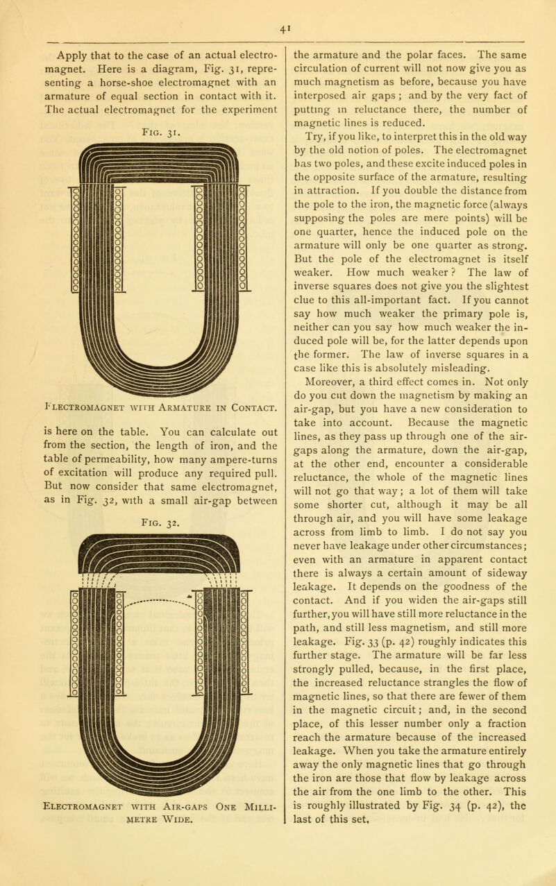 Apply that to the case of an actual electro- magnet. Here is a diagram, Fig. 31, repre- senting a horse-shoe electromagnet with an armature of equal section in contact with it. The actual electromagnet for the experiment Fig Flectromagnet with Armature in Contact. is here on the table. You can calculate out from the section, the length of iron, and the table of permeability, how many ampere-turns of excitation will produce any required pull. But now consider that same electromagnet, as in Fig. ;^2, with a small air-gap between Fig. 32. Electromagnet with Air-gaps One Milli- metre Wide. the armature and the polar faces. The same circulation of current will not now give you as much magnetism as before, because you have interposed air gaps ; and by the very fact of puttmg m reluctance there, the number of magnetic lines is reduced. Try, if you like, to interpret this in the old way by the old notion of poles. The electromagnet has two poles, and these excite induced poles in the opposite surface of the armature, resulting in attraction. If you double the distance from the pole to the iron, the magnetic force (always supposing the poles are mere points) will be one quarter, hence the induced pole on the armature will only be one quarter as strong. But the pole of the electromagnet is itself weaker. How much weaker ? The law of inverse squares does not give you the slightest clue to this all-important fact. If you cannot say how much weaker the primary pole is, neither can you say how much weaker the in- duced pole will be, for the latter depends upon the former. The law of inverse squares in a case like this is absolutely misleading. Moreover, a third effect comes in. Not only do you cut down the magnetism by making an air-gap, but you have a new consideration to take into account. Because the magnetic lines, as they pass up through one of the air- gaps along the armature, down the air-gap, at the other end, encounter a considerable reluctance, the whole of the magnetic lines will not go that way; a lot of them will take some shorter cut, although it may be all through air, and you will have some leakage across from limb to limb. I do not say you never have leakage under other circumstances; even with an armature in apparent contact there is always a certain amount of sideway leakage. It depends on the goodness of the contact. And if you widen the air-gaps still further, you will have still more reluctance in the path, and still less magnetism, and still more leakage. Fig. ;^;^ (p. 42) roughly indicates this further stage. The armature will be far less strongly pulled, because, in the first place, the increased reluctance strangles the flow of magnetic lines, so that there are fewer of them in the magnetic circuit; and, in the second place, of this lesser number only a fraction reach the armature because of the increased leakage. When you take the armature entirely away the only magnetic lines that go through the iron are those that flow by leakage across the air from the one limb to the other. This is roughly illustrated by Fig. 34 (p. 42), the last of this set.