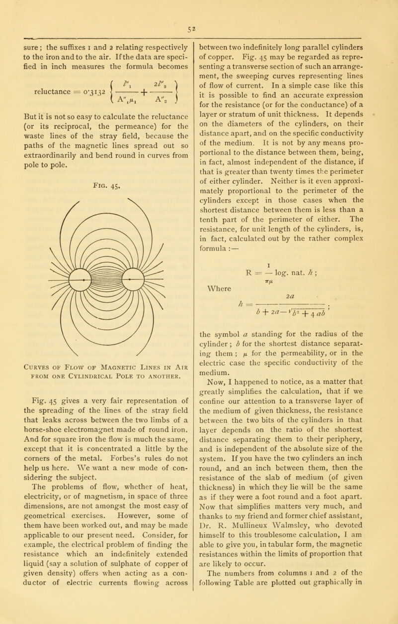 sure ; the suffixes i and 2 relating respectively to the iron and to the air. If the data are speci- fied in inch measures the formula becomes reluctance = 0*3132 /, 2l\ A\fXi + A, But it is not so easy to calculate the reluctance (or its reciprocal, the permeance) for the waste lines of the stray field, because the paths of the magnetic lines spread out so extraordinarily and bend round in curves from pole to pole. Fig. 45. Curves of Flow of Magnetic Lines in Air FROM one Cylindrical Pole to another. Fig. 45 gives a very fair representation of the spreading of the lines of the stray field that leaks across between the two limbs of a horse-shoe electromagnet made of round iron. And for square iron the flow is much the same, except that it is concentrated a little by the corners of the metal. Forbes's rules do not help us here. We want a new mode of con- sidering the subject. The problems of flow, whether of heat, electricity, or of magnetism, in space of three dimensions, are not amongst the most easy of geometrical exercises. However, some of them have been worked out, and may be made applicable to our present need. Consider, for example, the electrical problem of finding the resistance which an indefinitely extended liquid (say a solution of sulphate of copper of given density) offers when acting as a con- ductor of eJectric currents flowing across between two indefinitely long parallel cylinders of copper. Fig. 45 may be regarded as repre- senting a transverse section of such an arrange- ment, the sweeping curves representing lines of flow of current. In a simple case like this it is possible to find an accurate expression for the resistance (or for the conductance) of a layer or stratum of unit thickness. It depends on the diameters of the cylinders, on their distance apart, and on the specific conductivity of the medium. It is not by any means pro- portional to the distance between them, being, in fact, almost independent of the distance, if that is greater than twenty times the perimeter of either cylinder. Neither is it even approxi- mately proportional to the perimeter of the cylinders except in those cases when the shortest distance between them is less than a tenth part of the perimeter of either. The resistance, for unit length of the cylinders, is, in fact, calculated out by the rather complex formula :— Where R = — log. nat. /i ; TTfl 2a h = h^2a—\'^'>- + 4^<5 ' the symbol a standing for the radius of the cylinder ; b for the shortest distance separat- ing them ; /* for the permeability, or in the electric case the specific conductivity of the medium. Now, I happened to notice, as a matter that greatly simplifies the calculation, that if we confine our attention to a transverse layer of the medium of given thickness, the resistance between the two bits of the cylinders in that layer depends on the ratio of tlie shortest distance separating them to their periphery, and is independent of the absolute size of the system. If you have the two cylinders an inch round, and an inch between them, then the resistance of the slab of medium (of given thickness) in which they lie will be the same as if they were a foot round and a foot apart. Now that simplifies matters very much, and thanks to my friend and former chief assistant. Dr. R. Mullineux Walmsley, who devoted himself to this troublesome calculation, I am. able to give you, in tabular form, the magnetic resistances within the limits of proportion that are likely to occur. The numbers from columns i and 2 of the following Table are plotted out graphically in