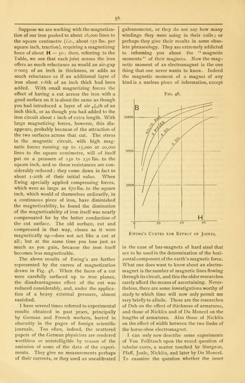 Suppose we are working with the magnetiza- tion of our iron pushed to about 16,000 lines to the square centimetre {i.e., about 150 lbs. per square inch, traction), requiring a magnetizing force of about H = 50 ; then, referring to the Table, we see that each joint across the iron offers as much reluctance as would an air-gap 0*0005 of ^1^ inch in thickness, or adds as much reluctance as if an additional layer of iron about i-6th of an inch thick had been added. With small magnetizing forces the effect of having a cut across the iron with a good surface on it is about the same as though you had introduced a layer of air ^^oth of an inch thick, or as though you had added to the iron circuit about i inch of extra length. With large magnetizing forces, however, this dis- appears, probably because of the attraction of the two surfaces across that cut. The stress in the magnetic circuit, with high mag- netic forces running up to 15,000 or 20,000 lines to the square centimetre, will of itself put on a pressure of 130 to 230 lbs. to the square inch, and so these resistances are con- siderably reduced ; they come down in fact to about I-20th of their initial value. When Ewing specially applied compressing forces, which were as large as 670 lbs. to the square inch; which would of themselves ordinarily, in a continuous piece of iron, have diminished the magnetizability, he found the diminution of the magnetizability of iron itself was nearly compensated for by the better conduction of the cut surface. The old surface, cut and compressed in that way, closes as it were magnetically up—does not act like a cut at all; but at the same time you lose just as much as you gain, because the iron itself becomes less magnetizable. The above results of Ewing's are further represented by the curves of magnetization drawn in Fig. 48. When the faces of a cut were carefully surfaced up to true planes, the disadvantageous effect of the cut was reduced considerably, and, under the applica- tion of a heavy external pressure, almost vanished. I have several times referred to experimental results obtained in past years, principally by German and French workers, buried in obscurity in the pages of foreign scientific journals. Too often, indeed, the scattered papers of the German physicists are rendered worthless or unintelligible by reason of the omission of some of the data of the experi- ments. They give no measurements perhaps of their currents, or they used an uncalibrated galvanometer, or they do not say how many windings they were using in their coils ; or perhaps they give their results in some obso- lete phraseology. They are extremely addicted to informing you about the '* magnetic moments  of their magnets. Now the mag- netic moment of an electromagnet is the one thing that one never wants to know. Indeed the magnetic moment of a magnet of any kind is a useless piece of information, except Fig. 48. 15000 0000 5000 Ewing's Curves for Effect of Joints. in the case of bar-magnets of hard steel that are to be used in the determination of the hori- zontal component of the earth's magnetic force. What one does want to know about an electro- magnet is the number of magnetic lines flowing through its circuit, and this the older researches rarely afford the means of ascertaining. Never- theless, there are some investigations worthy of study to which time will now only permit me very briefly to allude. These are the researches of Dub on the effect of thickness of armatures, and those of Nickles and of Du Moncel on the lengths of armatures. Also those of Nickles on the effect of width between the two limbs of the horse-shoe electromagnet. I can only now describe some experiments of Von Feilitzsch upon the vexed question of tubular cores, a matter touched by Sturgeon, Pfaff, Joule, Nickles, and later by Du Moncel. To examine the question whether the inner