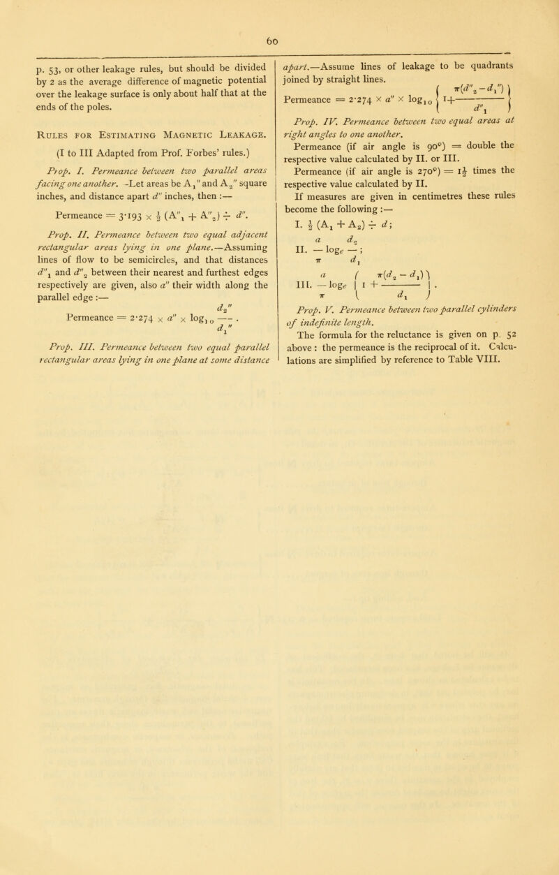 p. 53, or other leakage rules, but should be divided by 2 as the average difference of magnetic potential over the leakage surface is only about half that at the ends of the poles. Rules for Estimating Magnetic Leakage. (I to III Adapted from Prof. Forbes' rules.) Prop. I. Permeance heitveen tivo parallel areas facing one another. -Let areas be A ^ and A 2 square inches, and distance apart d inches, then :— Permeance = 3-193 x i (A\ + AJ -f d. Prop. II. Permeance between two equal adjacent rectangular areas lying in one plane.—Assuming lines of flow to be semicircles, and that distances d'\ and d'\ between their nearest and furthest edges respectively are given, also a!' their width along the parallel edge:— d^ Permeance = 2-274 x o^' x log, ^ . Prop. III. Permeance between two equal parallel rectangular areas lying in one plane at some distance apart.—Assume lines of leakage to be quadrants ioined by straight lines. ( T(rf 2-rfi ) Permeance = 2-274 ^ « ^ lo&io \ ^+ ^1 Prop. IV. Permeance between two equal areas at right angles to one another. Permeance (if air angle is 90^) = double the respective value calculated by 11. or III. Permeance (if air angle is 270*^) = \\ times the respective value calculated by II. If measures are given in centimetres these rules become the following :— L i(A,+A,)v d; a d^ II. — log^ — ; TT d^ a ( iv{d,^ ^ d^) \ III. — log^ I I + I . I d, J Prop. V. Permeance between two parallel cylinders of indefinite length. The formula for the reluctance is given on p. 52 above : the permeance is the reciprocal of it. Calcu- lations are simplified by reference to Table VIII.