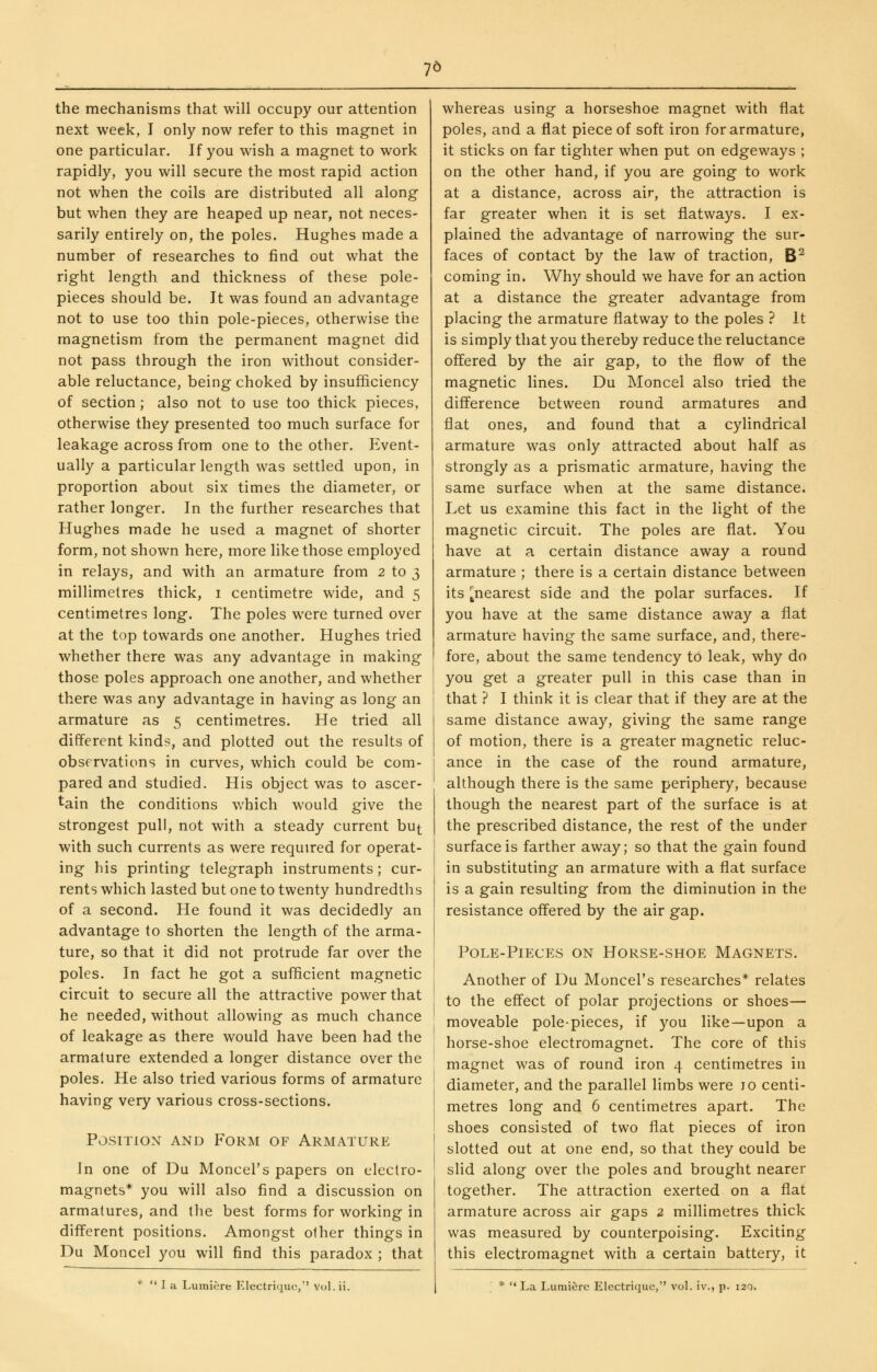 7^ the mechanisms that will occupy our attention next week, I only now refer to this magnet in one particular. If you wish a magnet to work rapidly, you will secure the most rapid action not when the coils are distributed all along but when they are heaped up near, not neces- sarily entirely on, the poles. Hughes made a number of researches to find out what the right length and thickness of these pole- pieces should be. It was found an advantage not to use too thin pole-pieces, otherwise the magnetism from the permanent magnet did not pass through the iron without consider- able reluctance, being choked by insufficiency of section; also not to use too thick pieces, otherwise they presented too much surface for leakage across from one to the other. Event- ually a particular length was settled upon, in proportion about six times the diameter, or rather longer. In the further researches that Hughes made he used a magnet of shorter form, not shown here, more like those employed in relays, and with an armature from 2 to 3 millimetres thick, i centimetre wide, and 5 centimetres long. The poles were turned over at the top towards one another. Hughes tried whether there was any advantage in making those poles approach one another, and whether there was any advantage in having as long an armature as 5 centimetres. He tried all different kinds, and plotted out the results of observations in curves, which could be com- pared and studied. His object was to ascer- tain the conditions which would give the strongest pull, not with a steady current bu^ with such currents as were required for operat- ing his printing telegraph instruments; cur- rents which lasted but one to twenty hundredths of a second. He found it was decidedly an advantage to shorten the length of the arma- ture, so that it did not protrude far over the poles. In fact he got a sufficient magnetic circuit to secure all the attractive power that he needed, without allowing as much chance of leakage as there would have been had the armature extended a longer distance over the poles. He also tried various forms of armature having very various cross-sections. Position and Form of Armature In one of Du Moncel's papers on electro- magnets* you will also find a discussion on armatures, and the best forms for working in different positions. Amongst other things in Du Moncel you will find this paradox ; that *  I a Lumiere Electriquc,' Vol. ii. whereas using a horseshoe magnet with flat poles, and a flat piece of soft iron for armature, it sticks on far tighter when put on edgeways ; on the other hand, if you are going to work at a distance, across air, the attraction is far greater when it is set flatways. I ex- plained the advantage of narrowing the sur- faces of contact by the law of traction, B^ coming in. Why should we have for an action at a distance the greater advantage from placing the armature flatway to the poles ? it is simply that you thereby reduce the reluctance offered by the air gap, to the flow of the magnetic lines. Du Moncel also tried the difference between round armatures and flat ones, and found that a cylindrical armature was only attracted about half as strongly as a prismatic armature, having the same surface when at the same distance. Let us examine this fact in the light of the magnetic circuit. The poles are flat. You have at a certain distance away a round armature ; there is a certain distance between its ^nearest side and the polar surfaces. If you have at the same distance away a flat armature having the same surface, and, there- fore, about the same tendency to leak, why do you get a greater pull in this case than in that ? I think it is clear that if they are at the same distance away, giving the same range of motion, there is a greater magnetic reluc- ance in the case of the round armature, although there is the same periphery, because though the nearest part of the surface is at the prescribed distance, the rest of the under surface is farther away; so that the gain found in substituting an armature with a flat surface is a gain resulting from the diminution in the resistance offered by the air gap. Pole-Pieces on Horse-shoe Magnets. Another of Du Moncel's researches* relates to the effect of polar projections or shoes— moveable pole-pieces, if you like—upon a horse-shoe electromagnet. The core of this magnet was of round iron 4 centimetres in diameter, and the parallel limbs were jo centi- metres long and 6 centimetres apart. The shoes consisted of two flat pieces of iron slotted out at one end, so that they could be slid along over the poles and brought nearer together. The attraction exerted on a flat armature across air gaps 2 millimetres thick was measured by counterpoising. Exciting this electromagnet with a certain battery, it *  La Lumiere Electrique, voL iv., p. i2q.