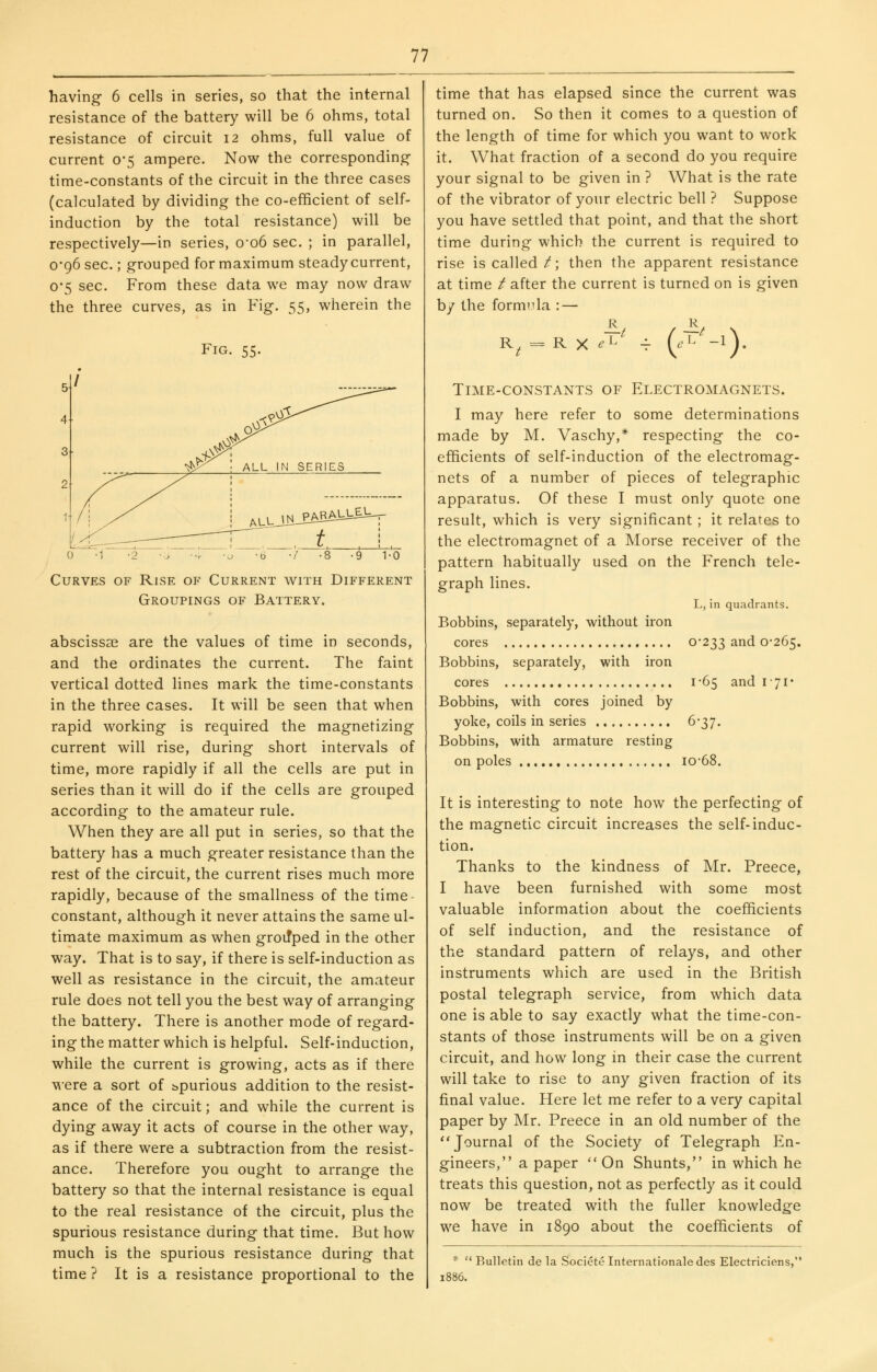 having 6 cells in series, so that the internal resistance of the battery will be 6 ohms, total resistance of circuit 12 ohms, full value of current 0*5 ampere. Now the corresponding- time-constants of the circuit in the three cases (calculated by dividing the co-efficient of self- induction by the total resistance) will be respectively—in series, o-o6 sec. ; in parallel, 0-96 sec.; grouped for maximum steady current, 0*5 sec. From these data we may now draw the three curves, as in Fig. 55, wherein the Fig. 55. Curves of Rise of Current with Different Groupings of Battery. abscissas are the values of time in seconds, and the ordinates the current. The faint vertical dotted lines mark the time-constants in the three cases. It will be seen that when rapid working is required the magnetizing current will rise, during short intervals of time, more rapidly if all the cells are put in series than it will do if the cells are grouped according to the amateur rule. When they are all put in series, so that the battery has a much greater resistance than the rest of the circuit, the current rises much more rapidly, because of the smallness of the time- constant, although it never attains the same ul- timate maximum as when groiTped in the other way. That is to say, if there is self-induction as well as resistance in the circuit, the amateur rule does not tell you the best way of arranging the battery. There is another mode of regard- ing the matter which is helpful. Self-induction, while the current is growing, acts as if there were a sort of spurious addition to the resist- ance of the circuit; and while the current is dying away it acts of course in the other way, as if there were a subtraction from the resist- ance. Therefore you ought to arrange the battery so that the internal resistance is equal to the real resistance of the circuit, plus the spurious resistance during that time. But how much is the spurious resistance during that time ? It is a resistance proportional to the time that has elapsed since the current was turned on. So then it comes to a question of the length of time for which you want to work it. What fraction of a second do you require your signal to be given in ? What is the rate of the vibrator of your electric bell ? Suppose you have settled that point, and that the short time during which the current is required to rise is called /; then the apparent resistance at time / after the current is turned on is given by the formula : — R^ = R X ^1^ 4 (.'L -1). Time-constants of Electromagnets. I may here refer to some determinations made by M. Vaschy,* respecting the co- efficients of self-induction of the electromag- nets of a number of pieces of telegraphic apparatus. Of these I must only quote one result, which is very significant; it relates to the electromagnet of a Morse receiver of the pattern habitually used on the French tele- graph lines. L, in quadrants. Bobbins, separately, without iron cores 0*233 and 0-265. Bobbins, separately, with iron cores I'65 and 171* Bobbins, with cores joined by yoke, coils in series 6-37. Bobbins, with armature resting on poles iO68. It is interesting to note how the perfecting of the magnetic circuit increases the self-induc- tion. Thanks to the kindness of Mr. Preece, I have been furnished with some most valuable information about the coefficients of self induction, and the resistance of the standard pattern of relays, and other instruments which are used in the British postal telegraph service, from which data one is able to say exactly what the time-con- stants of those instruments will be on a given circuit, and how long in their case the current will take to rise to any given fraction of its final value. Here let me refer to a very capital paper by Mr. Preece in an old number of the Journal of the Society of Telegraph En- gineers, a paper On Shunts, in which he treats this question, not as perfectly as it could now be treated with the fuller knowledge we have in 1890 about the coefficients of *  Bulletin de la Societe Internationale des Electriciens, 1886.