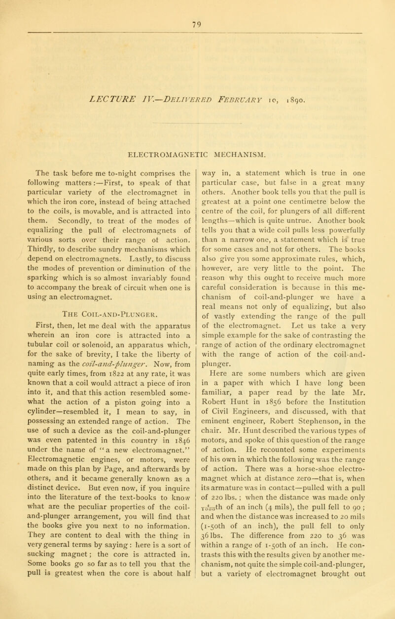 LECTURE IV.—Delivered February io, 1890. ELECTROMAGNETIC MECHANISM. The task before me to-night comprises the following matters :—First, to speak of that particular variety of the electromagnet in which the iron core, instead of being attached to the coils, is movable, and is attracted into them. Secondly, to treat of the modes of equalizing the pull of electromagnets of various sorts over their range ot action. Thirdly, to describe sundry mechanisms which depend on electromagnets. Lastly, to discuss the modes of prevention or diminution of the sparking which is so almost invariably found to accompany the break of circuit when one is using an electromagnet. The Coil-and-Plunger. First, then, let me deal with the apparatus wherein an iron core is attracted into a tubular coil or solenoid, an apparatus which, for the sake of brevity, I take the liberty of naming as the coil-and-phcnger. Now, from quite early times, from 1822 at any rate, it was known that a coil would attract a piece of iron into it, and that this action resembled some- what the action of a piston going into a cylinder—resembled it, I mean to say, in possessing an extended range of action. The use of such a device as the coil-and-plunger was even patented in this country in 1846 under the name of a new electromagnet. Electromagnetic engines, or motors, were made on this plan by Page, and afterwards by others, and it became generally known as a distinct device. But even now, if you inquire into the literature of the text-books to know what are the peculiar properties of the coil- and-plunger arrangement, you will find that the books give you next to no information. They are content to deal with the thing in very general terms by saying: here is a sort of sucking magnet; the core is attracted in. Some books go so far as to tell you that the pull is greatest when the core is about half way in, a statement which is true in one particular case, but false in a great many others. Another book tells you that the pull is greatest at a point one centimetre below the centre of the coil, for plungers of all different lengths—which is quite untrue. Another book tells you that a wide coil pulls less powerfully than a narrow one, a statement which is true for some cases and not for others. The books also give you some approximate rules, which, however, are very little to the point. The reason why this ought to receive much more careful consideration is because in this me- chanism of coil-and-plunger we have a real means not only of equalizing, but also of vastly extending the range of the pull of the electromagnet. Let us take a very simple example for the sake of contrasting the range of action of the ordinary electromagnet with the range of action of the coil-and- plunger. Here are some numbers which are given in a paper with which I have long been familiar, a paper read by the late Mr. Robert Hunt in 1856 before the Institution of Civil Engineers, and discussed, with that eminent engineer, Robert Stephenson, in the chair. Mr. Hunt described the various types of motors, and spoke of this question of the range of action. He recounted some experiments of his own in which the following was the range of action. There was a horse-shoe electro- magnet which at distance zero—that is, when its armature was in contact—pulled with a pull of 220 lbs. ; when the distance was made only TuVoth of an inch (4 mils), the pull fell to 90 ; and when the distance was increased to 20 mils (I-50th of an inch), the pull fell to only 36 lbs. The difference from 220 to 36 was within a range of i-5oth of an inch. He con- trasts this with the results given by another me- chanism, not quite the simple coil-and-plunger, but a variety of electromagnet brought out