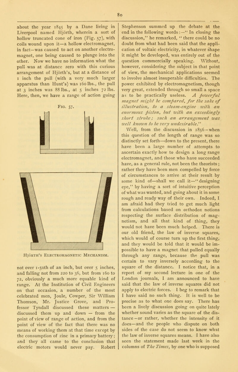 about the year 1845 by a Dane living in Liverpool named Hjorth, wherein a sort of hollow truncated cone of iron (Fig. 57), with coils wound upon it—a hollow electromagnet, in fact—was caused to act on another electro- magnet, one being caused to plunge into the other. Now we have no information what the pull was at distance zero with this curious arrangement of Hjorth's, but at a distance of I inch the pull (with a very much larger apparatus than Hunt's) was 160 lbs., the pull at 3 inches was 88 lbs., at 5 inches 72 lbs. Here, then, we have a range of action going Fig. 57. Hjorth's Electromagnetic Mechanism. not over i-5oth of an inch, but over 5 inches, and falling not from 220 to 36, but from 160 to ]!, obviously a much more equable kind of range. At the Institution of Civil Engineers on that occasion, a number of the most celebrated men. Joule, Cowper, Sir William Thomson, Mr. Justice Grove, and Pro- fessor Tyndall discussed these matters — discussed them up and down — from the point of view of range of action, and from the point of view of the fact that there was no means of working them at that time except by the consumption of zinc in a primary battery ; and they all came to the conclusion that electric motors would never pay. Robert Stephenson summed up the debate at the end in the following words :— In closing the discussion, he remarked,  there could be no doubt from what had been said that the appli- cation of voltaic electricity, in whatever shape it might be developed, was entirely out of the question commercially speaking. Without, however, considering the subject in that point of view, the mechanical applications seemed to involve almost insuperable difficulties. The power exhibited by electromagnetism, though very great, extended through so small a space as to be practically useless. A powerful niagiiet might be C07n^ared, for the sake of illustration^ to a steam-engi?ie with an enor^nous ^piston, btct zvith an exceedingly short stroke; such an arrangement was zvell k7iozvn to be very undesirable.' Well, from the discussion in 1856— when this question of the length of range was so distinctly set forth—down to the present, there have been a large number of attempts to ascertain exactly how to design a long range electromagnet, and those who have succeeded have, as a general rule, not been the theorists ; rather they have been men compelled by force of circumstances to arrive at their result by some kind of—shall we call it—designing eye, by having a sort of intuitive perception of what was wanted, and going about it in some rough and ready way of their own. Indeed, I am afraid had they tried to get much light from calculations based on orthodox notions respecting the surface distribution of mag- netism, and all that kind of thing, they would not have been much helped. There is our old friend, the law of inverse squares, which would of course turn up the first thing, and they would be told that it would be im- possible to have a magnet that pulled equally through any range, because the pull was certain to vary inversely according to the square of the distance. I notice that, in a report of my second lecture in one of the London journals, I am announced to have said that the law of inverse squares did not apply to electric forces. I beg to remark that I have said no such thing. It is well to be precise as to what one does say. There has been a lively discussion going on quite lately whether sound varies as the square of the dis- tance—or rather, whether the intensity of it does—and the people who dispute on both sides of the case do not seem to know what the law of inverse squares means. I have also seen the statement made last week in the columns of The Ti7nes, by one who is supposed