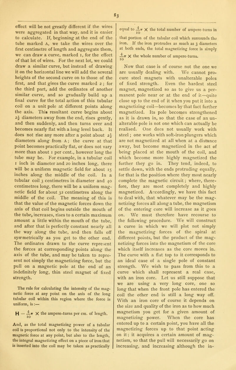 H effect will be not greatly different if the wires were aggregated in that way, and it is easier to calculate. If, beginning at the end of the tube marked A, we take the wires over the first centimetre of length and aggregate them, we can draw a curve, marked i, for the effect of that lot of wires. For the next lot, we could draw a similar curve, but instead of drawing it on the horizontal line we will add the several heights of the second curve on to those of the first, and that gives the curve marked 2 ; for the third part, add the ordinates of another similar curve, and so gradually build up a final curve for the total action of this tubular coil on a unit pole at different points along the axis. This resultant curve begins about 2^ diameters away from the end, rises gently, and then suddenly, and then turns over and becomes nearly flat with a long level back. It does not rise any more after a point about 2h diameters along from A; the curve at that point becomes practically fiat, or does not vary more than about i per cent., however long the tube may be. For example, in a tubular coil I inch in diameter and 20 inches long, there will be a uniform magnetic field for about 15 inches along the middle of the coil. In a tubular coil 3 centimetres in diameter and 40 centimetres long, there will be a uniform mag- netic field for about 32 centimetres along the middle of the coil. The meaning of this is that the value of the magnetic forces down the axis of that coil begins outside the mouth of the tube, increases, rises to a certain maximum amount a little within the mouth of the tube, and after that is perfectly constant nearly all the way along the tube, and then falls off symmetrically as you get to the other end. The ordinates drawn to the curve represent the forces at corresponding points along the axis of the tube, and may be taken to repre- sent not simply the magnetizing force, but the pull on a magnetic pole at the end of an indefinitely long, thin steel magnet of fixed strength. The rule for calculating the intensity of the mag- netic force at any point on the axis of the long tubular coil within this region where the force is uniform, is:— H = —^ X the ampere-turns per cm. of length. 10 And, as the total magnetizing power of a tubular coil is proportional not only to the intensity of the magnetic force at any point, but also to the length, the integral magnetizing effect on a piece of iron that is inserted into the coil may be taken as practically equal to J-tt X the total number of ampere-turns in 10 that portion of the tubular coil which surrounds the iron. If the iron protrudes as much as 3 diameters at both ends, the total magnetizing force is simply —IT X the whole number of ampere-turns, 10 Now that case is of course not the one we are usually dealing with. We cannot pro- cure steel magnets with unalterable poles of fixed strength. Even the hardest steel magnet, magnetized so as to give us a per- manent pole near or at the end of it—quite close up to the end of it when you put it into a magnetizing coil—becomes by that fact further magnetized. Its pole becomes strengthened as it is drawn in, so that the case of an un- alterable pole is not one which can actually be realised. One does not usually work with steel; one works with soft-iron plungers which are not magnetized at all when at a distance away, but become magnetized in the act of being placed at the mouth of the coil, and which become more highly magnetized the further they go in. They tend, indeed, to settle down, with the ends protruding equally, for that is the position where they most nearly complete the magnetic circuit; where, there- fore, they are most completely and highly magnetized. Accordingly, we have this fact to deal with, that whatever may be the mag- netizing forces all along a tube, the magnetism of the entering core will increase as it goes on. We must therefore have recourse to the following procedure. We will construct a curve in which we will plot not simply the magnetizing forces of the spiral at different points, but the product of the mag- netizing forces into the magnetism of the core which itself increases as the core moves in. The curve with a flat top to it corresponds to an ideal case of a single pole of constant strength. We wish to pass from this to a curve which shall represent a real case, with an iron core. Let us still suppose that we are using a very long core, one so long that when the front pole has entered the coil the other end is still a long way off. With an iron core of course it depends on the size and quality of the iron as to how much magnetism you get for a given amount of magnetizing power. When the core has entered up to a certain point, you have all the magnetizing forces up to that point acting on it; it acquires a certain amount of mag- netism, so that the pull will necessarily go on increasing, and increasing although the in-