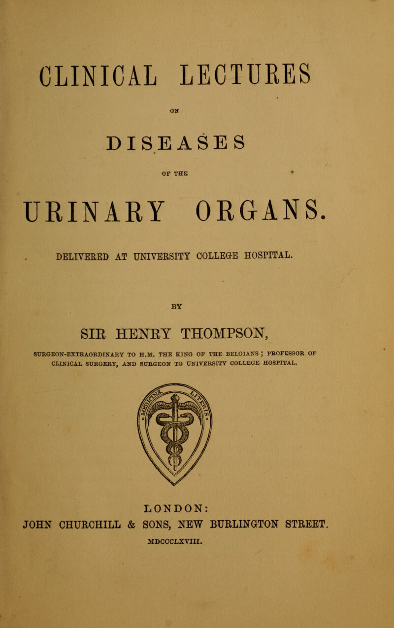 ON DISEASES OF THE URINARY ORGANS. DELIVERED AT UNIVERSITY COLLEGE HOSPITAL. BY SIE HENEY THOMPSON, SURGEON-EXTRAORDINARY TO H.M. THE KING OF THE BELGIANS J PROFESSOR OF CLINICAL SURGERY, AND SURGEON TO UNIVERSITY COLLEGE HOSPITAL. LONDON: JOHN CHURCHILL & SONS, NEW BURLINGTON STREET. MBCCCLXVIII.