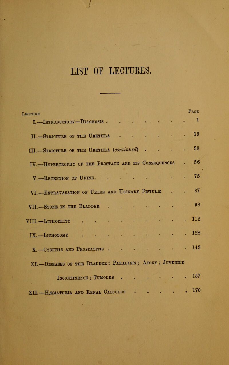 LIST OF LECTUKES. Lecture age I.—Introductory—Diagnosis * II.—Stricture of the Urethra 19 III.—Stricture of the Urethra {continued) .... 38 IV. Hypertrophy of the Prostate and its Consequences . 56 V.—Retention of Urine '5 VI.—Extravasation of Urine and Urinary Fistula . . 87 VIL—Stone in the Bladder 98 VIII. — LlTHOTRITY H* IX.—Lithotomy 128 X.—Cystitis and Prostatitis 143 XI. Diseases of the Bladder: Paralysis; Atony; Juvenile Incontinence ; Tumours 1°' XII.-—Hematuria and Renal Calculus 170