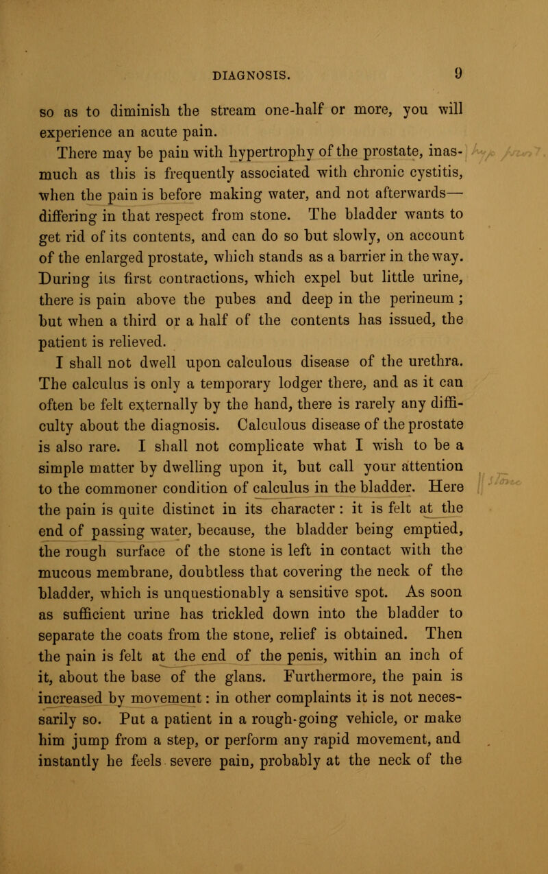 so as to diminish the stream one-half or more, you will experience an acute pain. There may be pain with hypertrophy of the prostate, inas- much as this is frequently associated with chronic cystitis, when the pain is before making water, and not afterwards— differing in that respect from stone. The bladder wants to get rid of its contents, and can do so but slowly, on account of the enlarged prostate, which stands as a barrier in the way. During its first contractions, which expel but little urine, there is pain above the pubes and deep in the perineum; but when a third or a half of the contents has issued, the patient is relieved. I shall not dwell upon calculous disease of the urethra. The calculus is only a temporary lodger there, and as it can often be felt externally by the hand, there is rarely any diffi- culty about the diagnosis. Calculous disease of the prostate is also rare. I shall not complicate what I wish to be a simple matter by dwelling upon it, but call your attention to the commoner condition of calculus in the bladder. Here the pain is quite distinct in its character: it is felt at^the end of passing water, because, the bladder being emptied, the rough surface of the stone is left in contact with the mucous membrane, doubtless that covering the neck of the bladder, which is unquestionably a sensitive spot. As soon as sufficient urine has trickled down into the bladder to separate the coats from the stone, relief is obtained. Then the pain is felt at the end of the penis, within an inch of it, about the base of the glans. Furthermore, the pain is increased by movement: in other complaints it is not neces- sarily so. Put a patient in a rough-going vehicle, or make him jump from a step, or perform any rapid movement, and instantly he feels severe pain, probably at the neck of the