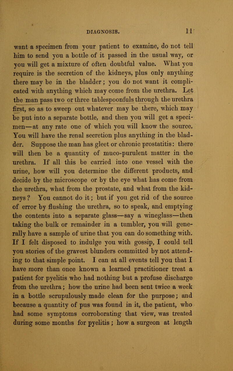 want a specimen from your patient to examine, do not tell him to send you a bottle of it passed in the usual way, or you will get a mixture of often doubtful value. What you require is the secretion of the kidneys, plus only anything there may be in the bladder; you do not want it compli- cated with anything which may come from the urethra. Let the man pass two or three tablespoonfuls through the urethra first, so as to sweep out whatever may be there, which may be put into a separate bottle, and then you will get a speci- men—at any rate one of which you will know the source. You will have the renal secretion plus anything in the blad- der. Suppose the man has gleet or chronic prostatitis: there will then be a quantity of muco-purulent matter in the urethra. If all this be carried into one vessel with the urine, how will you determine the different products, and decide by the microscope or by the eye what has come from the urethra, what from the prostate, and what from the kid- neys ? You cannot do it; but if you get rid of the source of error by flushing the urethra, so to speak, and emptying the contents into a separate glass—say a wineglass—then taking the bulk or remainder in a tumbler, you will gene- rally have a sample of urine that you can do something with. If I felt disposed to indulge you with gossip, I could tell you stories of the gravest blunders committed by not attend- ing to that simple point. I can at all events tell you that I have more than once known a learned practitioner treat a patient for pyelitis who had nothing but a profuse discharge from the urethra; how the urine had been sent twice a week in a bottle scrupulously made clean for the purpose; and because a quantity of pus was found in it, the patient, who had some symptoms corroborating that view, was treated during some months for pyelitis ; how a surgeon at length