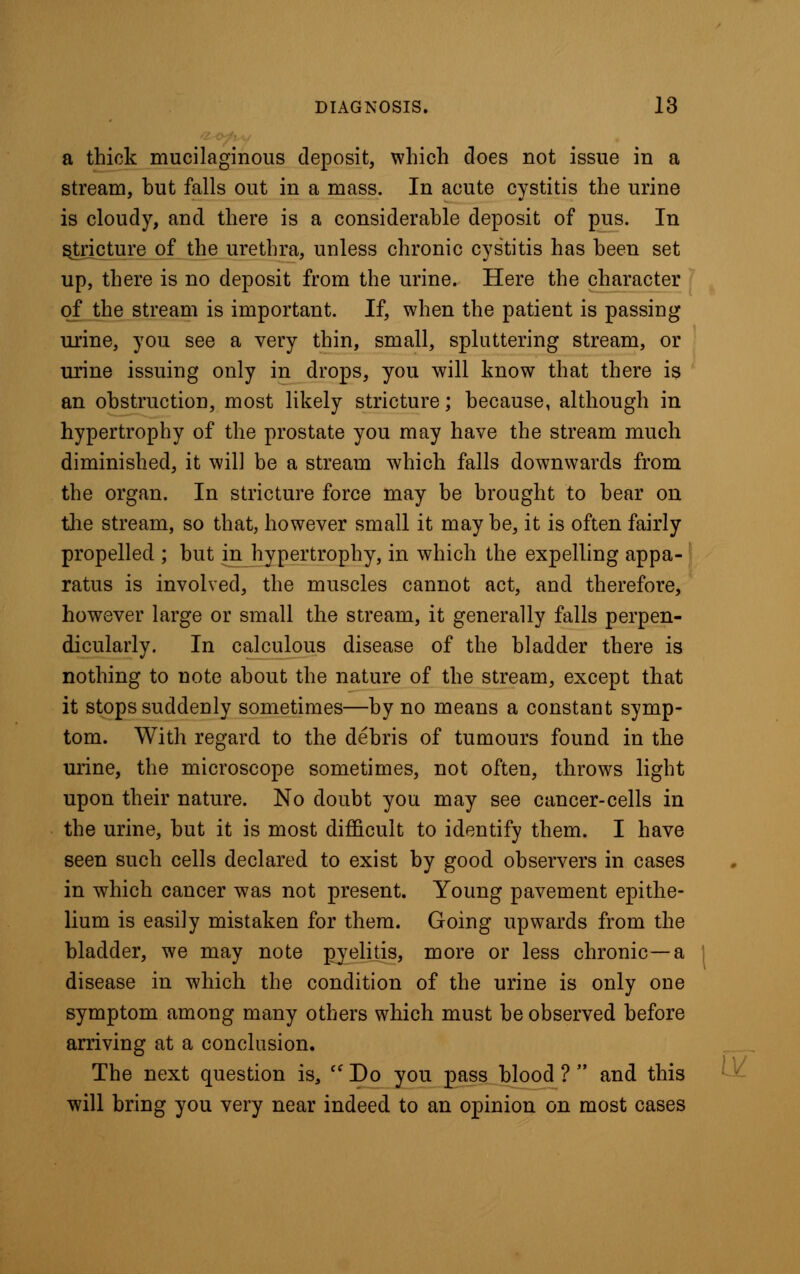 a thick mucilaginous deposit, which does not issue in a stream, but falls out in a mass. In acute cystitis the urine is cloudy, and there is a considerable deposit of pus. In stricture of the urethra, unless chronic cystitis has been set up, there is no deposit from the urine. Here the character of the stream is important. If, when the patient is passing urine, you see a very thin, small, spluttering stream, or urine issuing only in drops, you will know that there is an obstruction, most likely stricture; because, although in hypertrophy of the prostate you may have the stream much diminished, it will be a stream which falls downwards from the organ. In stricture force may be brought to bear on the stream, so that, however small it may be, it is often fairly propelled ; but in hypertrophy, in which the expelling appa- ratus is involved, the muscles cannot act, and therefore, however large or small the stream, it generally falls perpen- dicularly. In calculous disease of the bladder there is nothing to note about the nature of the stream, except that it stops suddenly sometimes—by no means a constant symp- tom. With regard to the debris of tumours found in the urine, the microscope sometimes, not often, throws light upon their nature. No doubt you may see cancer-cells in the urine, but it is most difficult to identify them. I have seen such cells declared to exist by good observers in cases in which cancer was not present. Young pavement epithe- lium is easily mistaken for them. Going upwards from the bladder, we may note pyelitis, more or less chronic—a disease in which the condition of the urine is only one symptom among many others which must be observed before arriving at a conclusion. The next question is,  Do you pass blood ?  and this will bring you very near indeed to an opinion on most cases