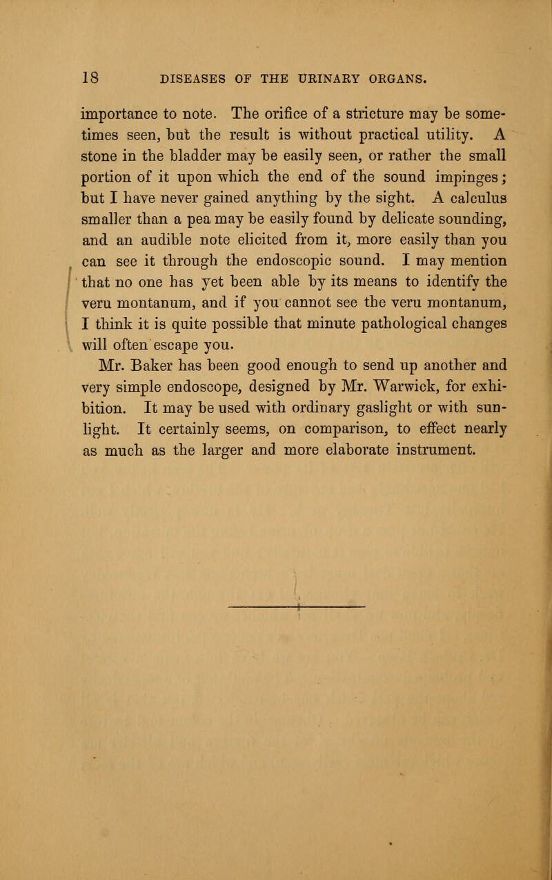 importance to note. The orifice of a stricture may be some- times seen, but the result is without practical utility. A stone in the bladder may be easily seen, or rather the small portion of it upon which the end of the sound impinges; but I have never gained anything by the sight. A calculus smaller than a pea may be easily found by delicate sounding, and an audible note elicited from it, more easily than you can see it through the endoscopic sound. I may mention that no one has yet been able by its means to identify the veru montanum, and if you cannot see the veru montanum, I think it is quite possible that minute pathological changes will often escape you. Mr. Baker has been good enough to send up another and very simple endoscope, designed by Mr. Warwick, for exhi- bition. It may be used with ordinary gaslight or with sun- light. It certainly seems, on comparison, to effect nearly as much as the larger and more elaborate instrument.