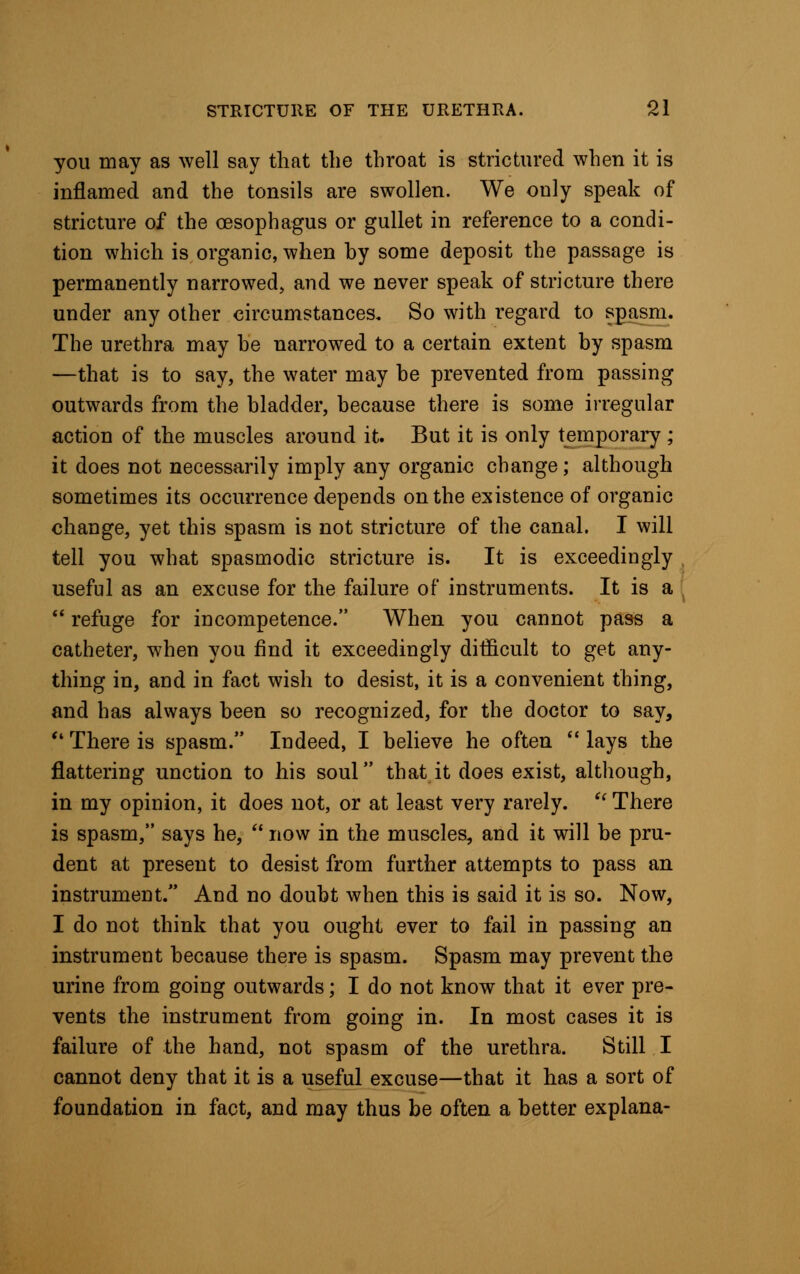 you may as well say that the throat is strictured when it is inflamed and the tonsils are swollen. We only speak of stricture of the oesophagus or gullet in reference to a condi- tion which is organic, when by some deposit the passage is permanently narrowed, and we never speak of stricture there under any other circumstances. So with regard to spasm. The urethra may he narrowed to a certain extent by spasm —that is to say, the water may be prevented from passing outwards from the bladder, because there is some irregular action of the muscles around it. But it is only temporary ; it does not necessarily imply any organic change; although sometimes its occurrence depends on the existence of organic change, yet this spasm is not stricture of the canal. I will tell you what spasmodic stricture is. It is exceedingly useful as an excuse for the failure of instruments. It is a  refuge for incompetence. When you cannot pass a catheter, when you find it exceedingly difficult to get any- thing in, and in fact wish to desist, it is a convenient thing, and has always been so recognized, for the doctor to say,  There is spasm. Indeed, I believe he often  lays the flattering unction to his soul that it does exist, although, in my opinion, it does not, or at least very rarely. il There is spasm, says he,  now in the muscles, and it will be pru- dent at present to desist from further attempts to pass an instrument. And no doubt when this is said it is so. Now, I do not think that you ought ever to fail in passing an instrument because there is spasm. Spasm may prevent the urine from going outwards; I do not know that it ever pre- vents the instrument from going in. In most cases it is failure of the hand, not spasm of the urethra. Still I cannot deny that it is a useful excuse—that it has a sort of foundation in fact, and may thus be often a better explana-