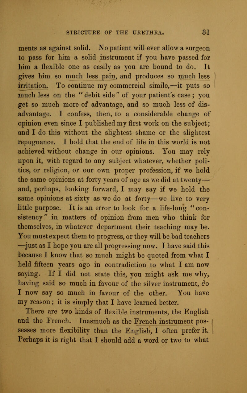 ments as against solid. No patient will ever allow a surgeon to pass for him a solid instrument if you have passed for him a flexible one as easily as you are hound to do. It gives him so much less pain, and produces so much less irritation. To continue my commercial simile,—it puts so much less on the debit side of your patient's case; you get so much more of advantage, and so much less of dis- advantage. I confess, then, to a considerable change of opinion even since I published my first work on the subject; and I do this without the slightest shame or the slightest repugnance. I hold that the end of life in this world is not achieved without change in our opinions. You may rely upon it, with regard to any subject whatever, whether poli- tics, or religion, or our own proper profession, if we hold the same opinions at forty years of age as we did at twenty— and, perhaps, looking forward, I may say if we hold the same opinions at sixty as we do at forty—we live to very little purpose. It is an error to look for a life-long con- sistency in matters of opinion from men who think for themselves, in whatever department their teaching may be. You must expect them to progress, or they will be bad teachers —just as I hope you are all progressing now. I have said this because I know that so much might be quoted from what I held fifteen years ago in contradiction to what I am now saying. If I did not state this, you might ask me why, having said so much in favour of the silver instrument, do I now say so much in favour of the other. You have my reason; it is simply that I have learned better. There are two kinds of flexible instruments, the English and the Trench. Inasmuch as the French instrument pos- sesses more flexibility than the English, I often prefer it. Perhaps it is right that I should add a word or two to what