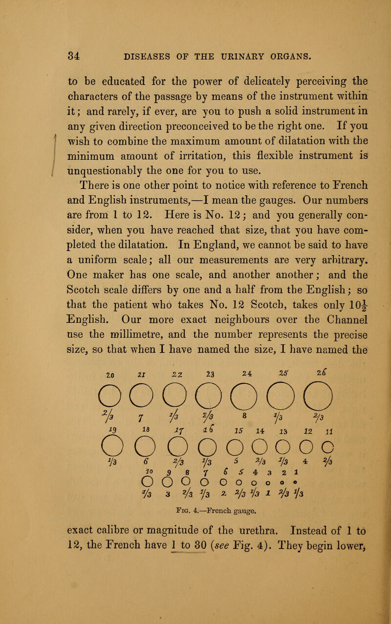 to be educated for the power of delicately perceiving the characters of the passage by means of the instrument within it; and rarely, if ever, are you to push a solid instrument in any given direction preconceived to be the right one. If yon wish to combine the maximum amount of dilatation with the minimum amount of irritation, this flexible instrument is unquestionably the one for you to use. There is one other point to notice with reference to French and English instruments,—I mean the gauges. Our numbers are from 1 to 12. Here is No. 12; and you generally con- sider, when you have reached that size, that you have com- pleted the dilatation. In England, we cannot be said to have a uniform scale; all our measurements are very arbitrary. One maker has one scale, and another another; and the Scotch scale differs by one and a half from the English; so that the patient who takes No. 12 Scotch, takes only 10J English. Our more exact neighbours over the Channel use the millimetre, and the number represents the precise size, so that when I have named the size, I have named the 10 ZI 2.Z ooo _ O O Ooooooc io 9 8 7 6 3 4 3 2 1 OOOO OOoooo */a 3 2A J/3 2- 2/3 Jk 1 z/3 '/a Fig. 4.—French gauge. exact calibre or magnitude of the urethra. Instead of 1 to 12, the French have 1 to 30 (see Fig. 4). They begin lower,