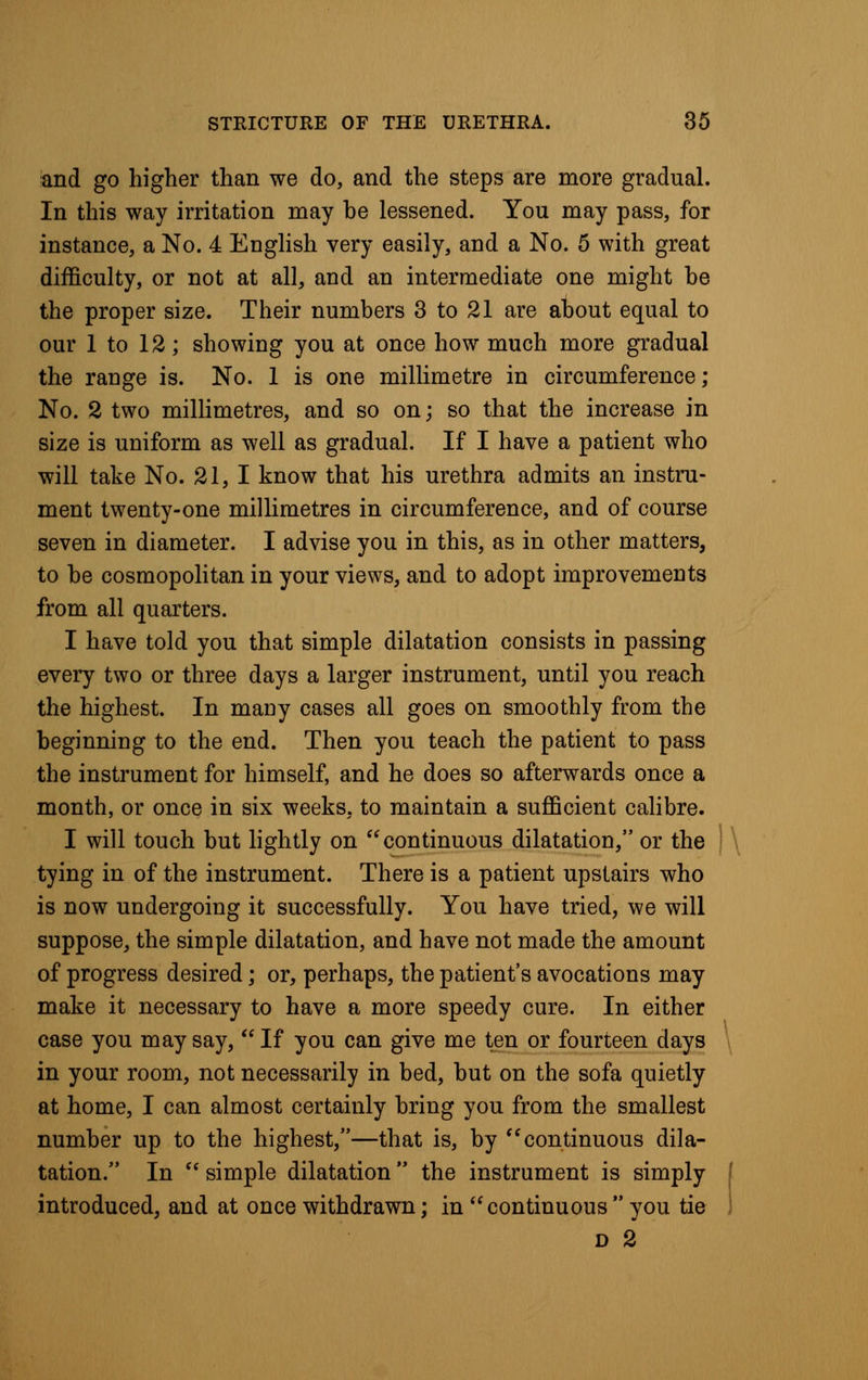 and go higher than we do, and the steps are more gradual. In this way irritation may be lessened. You may pass, for instance, a No. 4 English very easily, and a No. 5 with great difficulty, or not at all, and an intermediate one might be the proper size. Their numbers 3 to 21 are about equal to our 1 to 12; showing you at once how much more gradual the range is. No. 1 is one millimetre in circumference; No. 2 two millimetres, and so on; so that the increase in size is uniform as well as gradual. If I have a patient who will take No. 21, I know that his urethra admits an instru- ment twenty-one millimetres in circumference, and of course seven in diameter. I advise you in this, as in other matters, to be cosmopolitan in your views, and to adopt improvements from all quarters. I have told you that simple dilatation consists in passing every two or three days a larger instrument, until you reach the highest. In many cases all goes on smoothly from the beginning to the end. Then you teach the patient to pass the instrument for himself, and he does so afterwards once a month, or once in six weeks, to maintain a sufficient calibre. I will touch but lightly on continuous dilatation, or the tying in of the instrument. There is a patient upstairs who is now undergoing it successfully. You have tried, we will suppose, the simple dilatation, and have not made the amount of progress desired; or, perhaps, the patient's avocations may make it necessary to have a more speedy cure. In either case you may say, If you can give me ten or fourteen days in your room, not necessarily in bed, but on the sofa quietly at home, I can almost certainly bring you from the smallest number up to the highest,—that is, by continuous dila- tation. In simple dilatation the instrument is simply introduced, and at once withdrawn; in continuous you tie D 2
