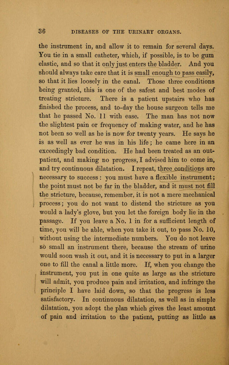 the instrument in, and allow it to remain for several days. You tie in a small catheter, which, if possible, is to be gum elastic, and so that it only just enters the bladder. And you should always take care that it is small enough to pass easily, so that it lies loosely in the canal. Those three conditions being granted, this is one of the safest and best modes of treating stricture. There is a patient upstairs who has finished the process, and to-day the house surgeon tells me that he passed No. 11 with ease. The man has not now the slightest pain or frequency of making water, and he has not been so well as he is now for twenty years. He says he is as well as ever he was in his life; he came here in an exceedingly bad condition. He had been treated as an out- patient, and making no progress, I advised him to come in, and try continuous dilatation. I repeat, three conditions are necessary to success : you must have a flexible instrument; the point must not be far in the bladder, and it must not fill the stricture, because, remember, it is not a mere mechanical process; you do not want to distend the stricture as you would a lady's glove, but you let the foreign body lie in the passage. If you leave a No. 1 in for a sufficient length of time, you will be able, when you take it out, to pass No. 10, without using the intermediate numbers. You do not leave so small an instrument there, because the stream of urine would soon wash it out, and it is necessary to put in a larger one to fill the canal a little more. If, when you change the instrument, you put in one quite as large as the stricture will admit, you produce pain and irritation, and infringe the principle I have laid down, so that the progress is less satisfactory. In continuous dilatation, as well as in simple dilatation, you adopt the plan which gives the least amount of pain and irritation to the patient, putting as little as