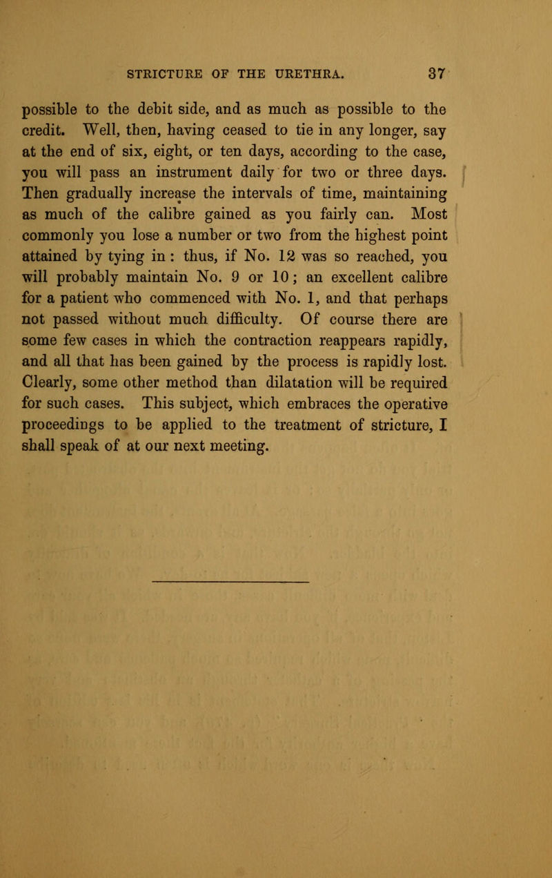 possible to the debit side, and as much as possible to the credit. Well, then, having ceased to tie in any longer, say at the end of six, eight, or ten days, according to the case, you will pass an instrument daily for two or three days. Then gradually increase the intervals of time, maintaining as much of the calibre gained as you fairly can. Most commonly you lose a number or two from the highest point attained by tying in: thus, if No. 12 was so reached, you will probably maintain No. 9 or 10; an excellent calibre for a patient who commenced with No. 1, and that perhaps not passed without much difficulty. Of course there are some few cases in which the contraction reappears rapidly, and all that has been gained by the process is rapidly lost. Clearly, some other method than dilatation will be required for such cases. This subject, which embraces the operative proceedings to be applied to the treatment of stricture, I shall speak of at our next meeting.