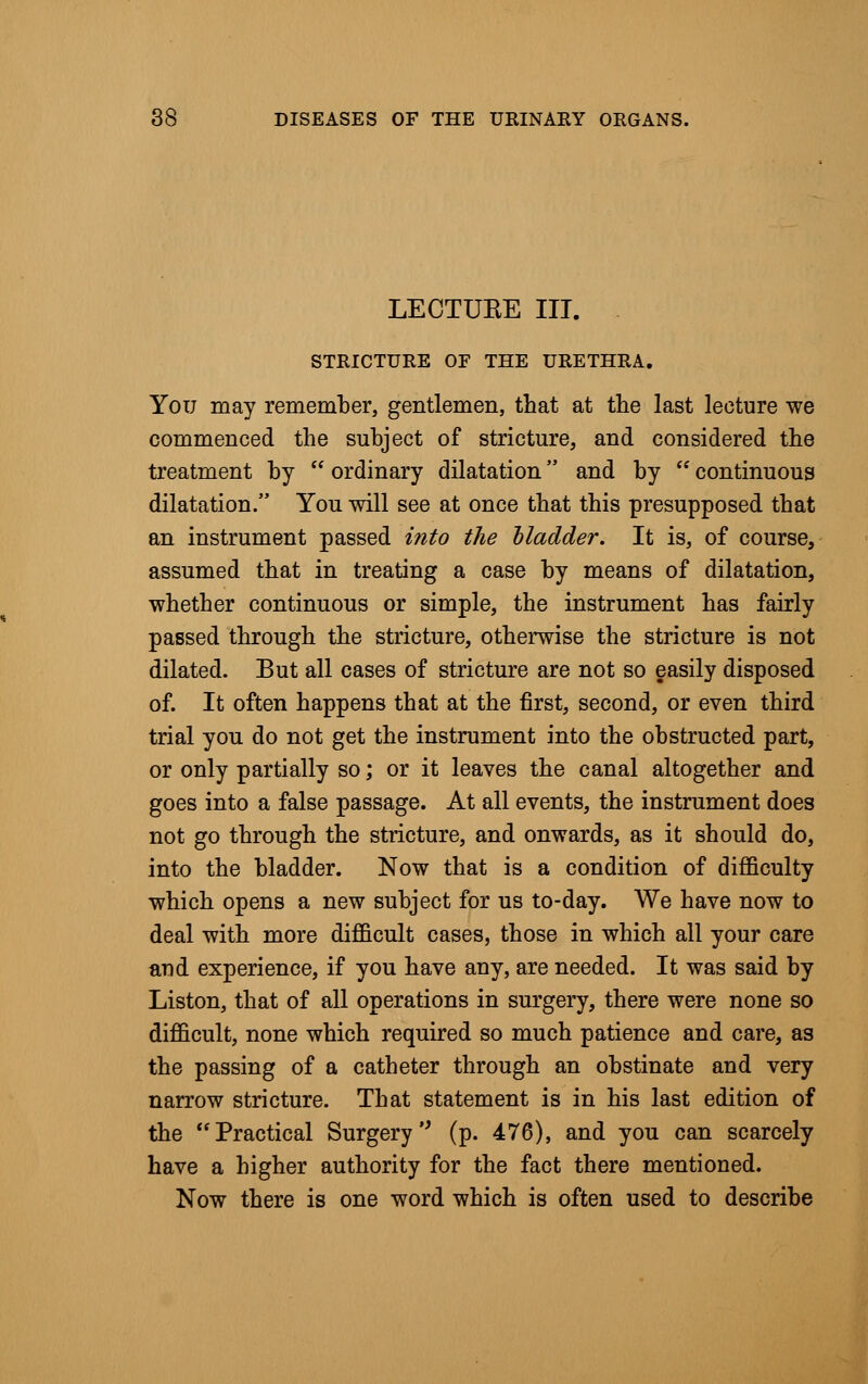 LECTUEE III. STRICTURE OF THE URETHRA. You may remember, gentlemen, that at the last lecture we commenced the subject of stricture, and considered the treatment by ordinary dilatation and by continuous dilatation. You will see at once that this presupposed that an instrument passed into the bladder. It is, of course, assumed that in treating a case by means of dilatation, whether continuous or simple, the instrument has fairly passed through the stricture, otherwise the stricture is not dilated. But all cases of stricture are not so easily disposed of. It often happens that at the first, second, or even third trial you do not get the instrument into the obstructed part, or only partially so; or it leaves the canal altogether and goes into a false passage. At all events, the instrument does not go through the stricture, and onwards, as it should do, into the bladder. Now that is a condition of difficulty which opens a new subject for us to-day. We have now to deal with more difficult cases, those in which all your care and experience, if you have any, are needed. It was said by Liston, that of all operations in surgery, there were none so difficult, none which required so much patience and care, as the passing of a catheter through an obstinate and very narrow stricture. That statement is in his last edition of the Practical Surgery (p. 476), and you can scarcely have a higher authority for the fact there mentioned. Now there is one word which is often used to describe