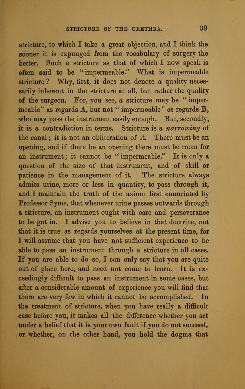 stricture, to which I take a great objection, and I think the sooner it is expunged from the vocabulary of surgery the better. Such a stricture as that of which I now speak is often said to be impermeable. What is impermeable stricture ? Why, first, it does not denote a quality neces- sarily inherent in the stricture at all, but rather the quality of the surgeon. For, you see, a stricture may be imper- meable as regards A, but not impermeable as regards B, who may pass the instrument easily enough. But, secondly, it is a contradiction in terms. Stricture is a narrowing of the canal; it is not an obliteration of it. There must be an opening, and if there be an opening there must be room for an instrument; it cannot be impermeable. It is only a question of the size of that instrument, and of skill or patience in the management of it. The stricture always admits urine, more or less in quantity, to pass through it, and I maintain the truth of the axiom first enunciated by Professor Syme, that whenever urine passes outwards through a stricture, an instrument ought with care and perseverance to be got in. I advise you to believe in that doctrine, not that it is true as regards yourselves at the present time, for I will assume that you have not sufficient experience to be able to pass an instrument through a stricture in all cases. If you are able to do so, I can only say that you are quite out of place here, and need not come to learn. It is ex- ceedingly difficult to pass an instrument in some cases, but after a considerable amount of experience you will find that there are very few in which it cannot be accomplished. In the treatment of stricture, when you have really a difficult case before you, it makes all the difference whether you act under a belief that it is your own fault if you do not succeed, or whether, on the other hand, you hold the dogma that