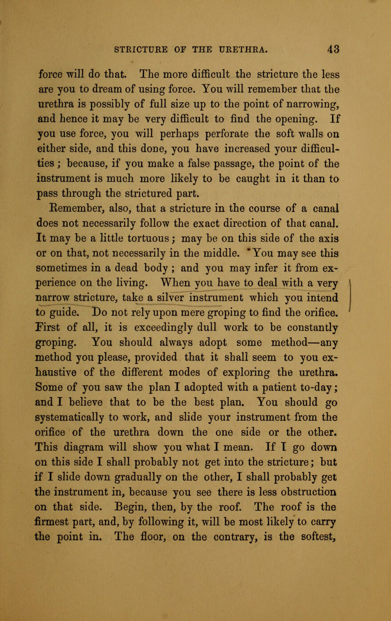 force will do that. The more difficult the stricture the less are you to dream of using force. You will remember that the urethra is possibly of full size up to the point of narrowing, and hence it may be very difficult to find the opening. If you use force, you will perhaps perforate the soft walls on either side, and this done, you have increased your difficul- ties ; because, if you make a false passage, the point of the instrument is much more likely to be caught in it than to pass through the strictured part. Kemember, also, that a stricture in the course of a canal does not necessarily follow the exact direction of that canal. It may be a little tortuous; may be on this side of the axis or on that, not necessarily in the middle. * You may see this sometimes in a dead body ; and you may infer it from ex- perience on the living. When you have to deal with a very narrow stricture, take a silver instrument which you intend to guide. Do not rely upon mere groping to find the orifice. First of all, it is exceedingly dull work to be constantly groping. You should always adopt some method—any method you please, provided that it shall seem to you ex- haustive of the different modes of exploring the urethra. Some of you saw the plan I adopted with a patient to-day; and I believe that to be the best plan. You should go systematically to work, and slide your instrument from the orifice of the urethra down the one side or the other. This diagram will show you what I mean. If I go down on this side I shall probably not get into the stricture; but if I slide down gradually on the other, I shall probably get the instrument in, because you see there is less obstruction on that side. Begin, then, by the roof. The roof is the firmest part, and, by following it, will be most likely to carry the point in. The floor, on the contrary, is the softest,