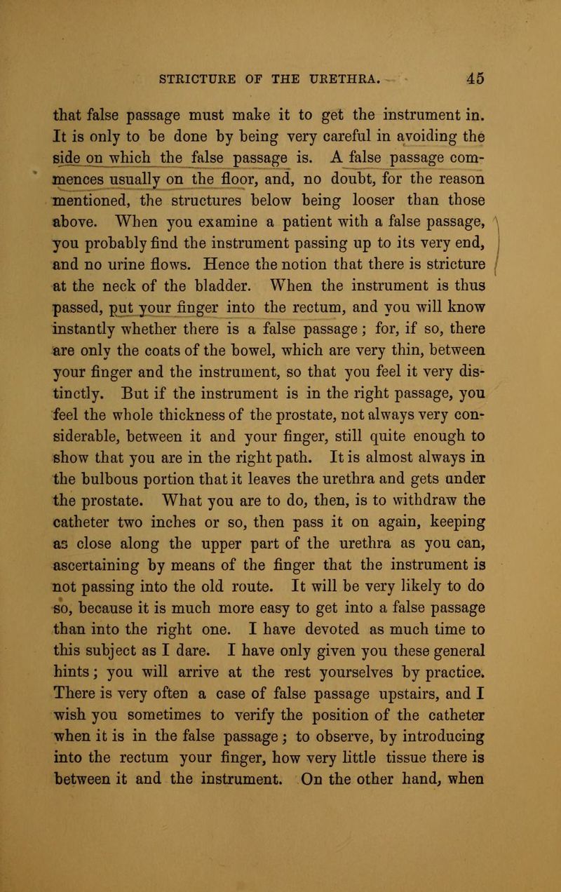 that false passage must make it to get the instrument in. It is only to be done by being very careful in avoiding the side on -which the false passage is. A false passage com- mences usually on the floor, and, no doubt, for the reason mentioned, the structures below being looser than those above. When you examine a patient with a false passage, you probably find the instrument passing up to its very end, and no urine flows. Hence the notion that there is stricture at the neck of the bladder. When the instrument is thus passed, put your finger into the rectum, and you will know instantly whether there is a false passage; for, if so, there are only the coats of the bowel, which are very thin, between your finger and the instrument, so that you feel it very dis- tinctly. But if the instrument is in the right passage, you feel the whole thickness of the prostate, not always very con- siderable, between it and your finger, still quite enough to show that you are in the right path. It is almost always in the bulbous portion that it leaves the urethra and gets under the prostate. What you are to do, then, is to withdraw the catheter two inches or so, then pass it on again, keeping as close along the upper part of the urethra as you can, ascertaining by means of the finger that the instrument is not passing into the old route. It will be very likely to do so, because it is much more easy to get into a false passage than into the right one. I have devoted as much time to this subject as I dare. I have only given you these general hints; you will arrive at the rest yourselves by practice. There is very often a case of false passage upstairs, and I wish you sometimes to verify the position of the catheter when it is in the false passage; to observe, by introducing into the rectum your finger, how very little tissue there is between it and the instrument. On the other hand, when