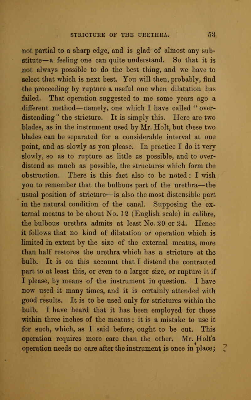 not partial to a sharp edge, and is glad of almost any sub- stitute—a feeling one can quite understand. So that it is not always possible to do the best thing, and we have to select that which is next best. You will then, probably, find the proceeding by rupture a useful one when dilatation has failed. That operation suggested to me some years ago a different method—namely, one which I have called  over- distending  the stricture. It is simply this. Here are two blades, as in the instrument used by Mr. Holt, but these two blades can be separated for a considerable interval at one point, and as slowly as you please. In practice I do it very slowly, so as to rupture as little as possible, and to over- distend as much as possible, the structures which form the obstruction. There is this fact also to be noted : I wish you to remember that the bulbous part of the urethra—the usual position of stricture—is also the most distensible part in the natural condition of the canal. Supposing the ex- ternal meatus to be about No. 12 (English scale) in calibre, the bulbous urethra admits at least No. 20 or 24. Hence it follows that no kind of dilatation or operation which is limited in extent by the size of the external meatus, more than half restores the urethra which has a stricture at the bulb. It is on this account that I distend the contracted part to at least this, or even to a larger size, or rupture it if I please, by means of the instrument in question. I have now used it many times, and it is certainly attended with good results. It is to be used only for strictures within the bulb. I have heard that it has been employed for those within three inches of the meatus: it is a mistake to use it for such, which, as I said before, ought to be cut. This operation requires more care than the other. Mr. Holt's operation needs no care after the instrument is once in place;