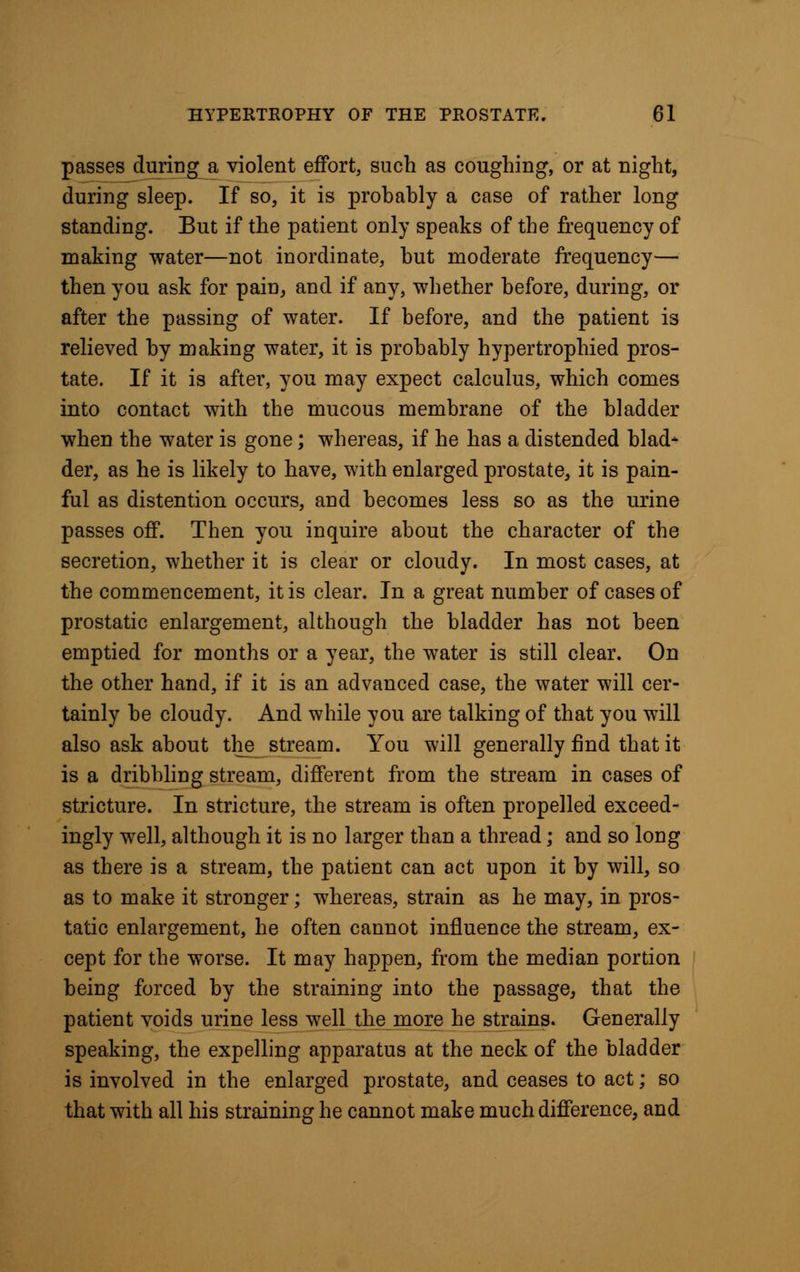 passes during a violent effort, such as coughing, or at night, during sleep. If so, it is probably a case of rather long standing. But if the patient only speaks of the frequency of making water—not inordinate, but moderate frequency— then you ask for pain, and if any, whether before, during, or after the passing of water. If before, and the patient is relieved by making water, it is probably hypertrophied pros- tate. If it is after, you may expect calculus, which comes into contact with the mucous membrane of the bladder when the water is gone; whereas, if he has a distended blad* der, as he is likely to have, with enlarged prostate, it is pain- ful as distention occurs, and becomes less so as the urine passes off. Then you inquire about the character of the secretion, whether it is clear or cloudy. In most cases, at the commencement, it is clear. In a great number of cases of prostatic enlargement, although the bladder has not been emptied for months or a year, the water is still clear. On the other hand, if it is an advanced case, the water will cer- tainly be cloudy. And while you are talking of that you will also ask about the stream. You will generally find that it is a dribbling stream, different from the stream in cases of stricture. In stricture, the stream is often propelled exceed- ingly well, although it is no larger than a thread; and so long as there is a stream, the patient can act upon it by will, so as to make it stronger; whereas, strain as he may, in pros- tatic enlargement, he often cannot influence the stream, ex- cept for the worse. It may happen, from the median portion being forced by the straining into the passage, that the patient voids urine less well the more he strains. Generally speaking, the expelling apparatus at the neck of the bladder is involved in the enlarged prostate, and ceases to act; so that with all his straining he cannot make much difference, and