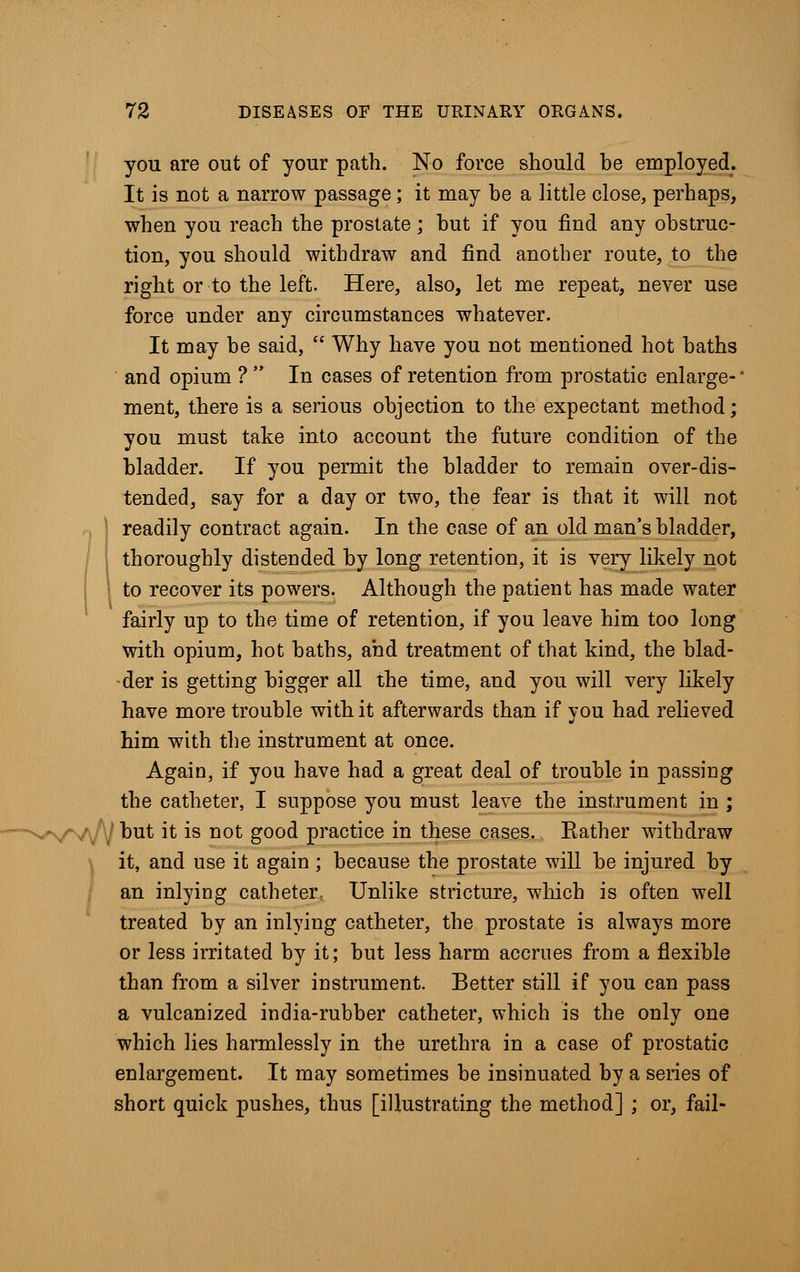 you are out of your path. No force should be employed. It is not a narrow passage; it may be a little close, perhaps, when you reach the prostate; but if you find any obstruc- tion, you should withdraw and find another route, to the right or to the left. Here, also, let me repeat, never use force under any circumstances whatever. It may be said,  Why have you not mentioned hot baths and opium ?  In cases of retention from prostatic enlarge-' ment, there is a serious objection to the expectant method; you must take into account the future condition of the bladder. If you permit the bladder to remain over-dis- tended, say for a day or two, the fear is that it will not readily contract again. In the case of an old man's bladder, thoroughly distended by long retention, it is very likely not to recover its powers. Although the patient has made water fairly up to the time of retention, if you leave him too long with opium, hot baths, ahd treatment of that kind, the blad- der is getting bigger all the time, and you will very likely have more trouble with it afterwards than if you had relieved him with the instrument at once. Again, if you have had a great deal of trouble in passing the catheter, I suppose you must leave the instrument in ; WV\/1| but it is not good practice in these cases. Rather withdraw it, and use it again ; because the prostate will be injured by an inlying catheter, Unlike stricture, winch is often well treated by an inlying catheter, the prostate is always more or less irritated by it; but less harm accrues from a flexible than from a silver instrument. Better still if you can pass a vulcanized india-rubber catheter, which is the only one which lies harmlessly in the urethra in a case of prostatic enlargement. It may sometimes be insinuated by a series of short quick pushes, thus [illustrating the method] ; or, fail-