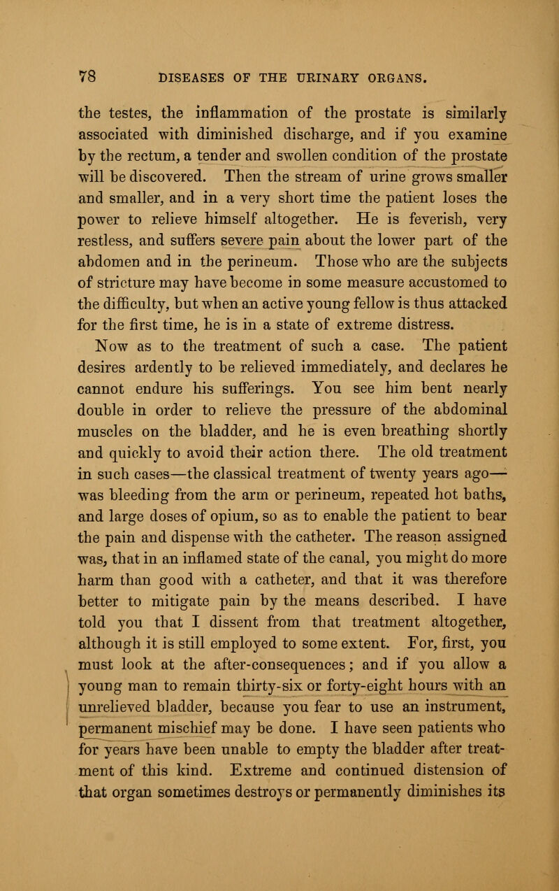 I the testes, the inflammation of the prostate is similarly associated with diminished discharge, and if you examine by the rectum, a tender and swollen condition of the prostate will he discovered. Then the stream of urine grows smaller and smaller, and in a very short time the patient loses the power to relieve himself altogether. He is feverish, very restless, and suffers severe pain about the lower part of the abdomen and in the perineum. Those who are the subjects of stricture may have become in some measure accustomed to the difficulty, but when an active young fellow is thus attacked for the first time, he is in a state of extreme distress. Now as to the treatment of such a case. The patient desires ardently to be relieved immediately, and declares he cannot endure his sufferings. You see him bent nearly double in order to relieve the pressure of the abdominal muscles on the bladder, and he is even breathing shortly and quickly to avoid their action there. The old treatment in such cases—the classical treatment of twenty years ago—• was bleeding from the arm or perineum, repeated hot baths, and large doses of opium, so as to enable the patient to bear the pain and dispense with the catheter. The reason assigned was, that in an inflamed state of the canal, you might do more harm than good with a catheter, and that it was therefore better to mitigate pain by the means described. I have told you that I dissent from that treatment altogether, although it is still employed to some extent. For, first, you must look at the after-consequences; and if you allow a young man to remain thirty-six or forty-eight hours with an unrelieved bladder, because you fear to use an instrument, permanent mischief may be done. I have seen patients who for years have been unable to empty the bladder after treat- ment of this kind. Extreme and continued distension of that organ sometimes destroys or permanently diminishes its